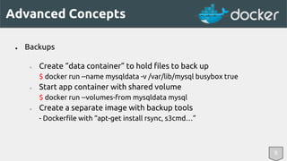 Advanced Concepts 
8 
● Backups 
○ Create “data container” to hold files to back up 
$ docker run --name mysqldata -v /var/lib/mysql busybox true 
○ Start app container with shared volume 
$ docker run --volumes-from mysqldata mysql 
○ Create a separate image with backup tools 
- Dockerfile with “apt-get install rsync, s3cmd…” 
 