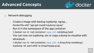 Advanced Concepts 
8 
● Network debugging 
○ Create a image with backup tcpdump, ngrep... 
Dockerfile with “apt-get install tcpdump ngrep” 
○ Run it in the namespace of the app container 
$ docker run -it --net container:<app_cid> netdebug bash 
○ You can now run tcpdump, etc or copy a dump to visualise with 
Wireshark. 
$ docker run -it --net container:<app_cid> -v /tmp:/tmp netdebug  
tcpdump -s0 -peni eth0 -w /tmp/myapp.pcap 
 
