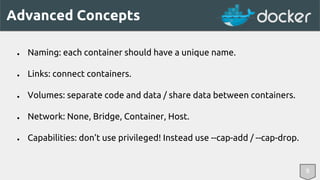 Advanced Concepts 
● Naming: each container should have a unique name. 
● Links: connect containers. 
● Volumes: separate code and data / share data between containers. 
● Network: None, Bridge, Container, Host. 
8 
● Capabilities: don’t use privileged! Instead use --cap-add / --cap-drop. 
 