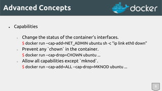 Advanced Concepts 
8 
● Capabilities 
○ Change the status of the container’s interfaces. 
$ docker run --cap-add=NET_ADMIN ubuntu sh -c “ip link eth0 down” 
○ Prevent any `chown` in the container. 
$ docker run --cap-drop=CHOWN ubuntu ... 
○ Allow all capabilities except `mknod`. 
$ docker run --cap-add=ALL --cap-drop=MKNOD ubuntu ... 
 