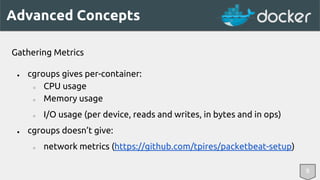 Advanced Concepts 
Gathering Metrics 
● cgroups gives per-container: 
○ CPU usage 
○ Memory usage 
○ I/O usage (per device, reads and writes, in bytes and in ops) 
● cgroups doesn’t give: 
○ network metrics (https://github.com/tpires/packetbeat-setup) 
8 
 