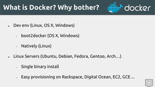What is Docker? Why bother? 
● Dev env (Linux, OS X, Windows) 
○ boot2docker (OS X, Windows) 
○ Natively (Linux) 
● Linux Servers (Ubuntu, Debian, Fedora, Gentoo, Arch…) 
○ Single binary install 
○ Easy provisioning on Rackspace, Digital Ocean, EC2, GCE ... 
6 
 