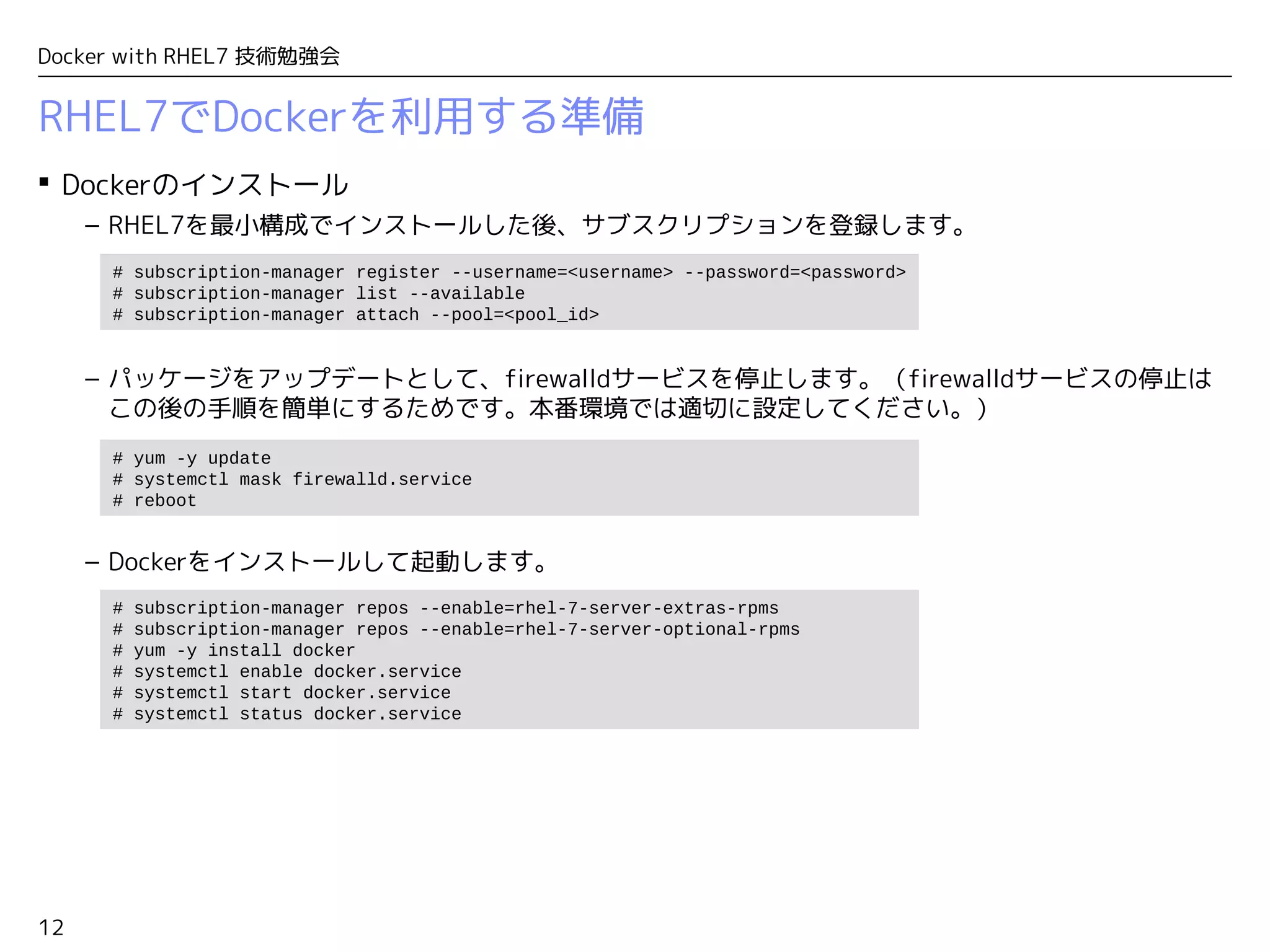 12
Docker with RHEL7 技術勉強会
RHEL7でDockerを利用する準備
 Dockerのインストール
– RHEL7を最小構成でインストールした後、サブスクリプションを登録します。
– パッケージをアップデートとして、firewalldサービスを停止します。（firewalldサービスの停止は
この後の手順を簡単にするためです。本番環境では適切に設定してください。）
– Dockerをインストールして起動します。
# subscription-manager register --username=<username> --password=<password>
# subscription-manager list --available
# subscription-manager attach --pool=<pool_id>
# yum -y update
# systemctl mask firewalld.service
# reboot
# subscription-manager repos --enable=rhel-7-server-extras-rpms
# subscription-manager repos --enable=rhel-7-server-optional-rpms
# yum -y install docker
# systemctl enable docker.service
# systemctl start docker.service
# systemctl status docker.service
 