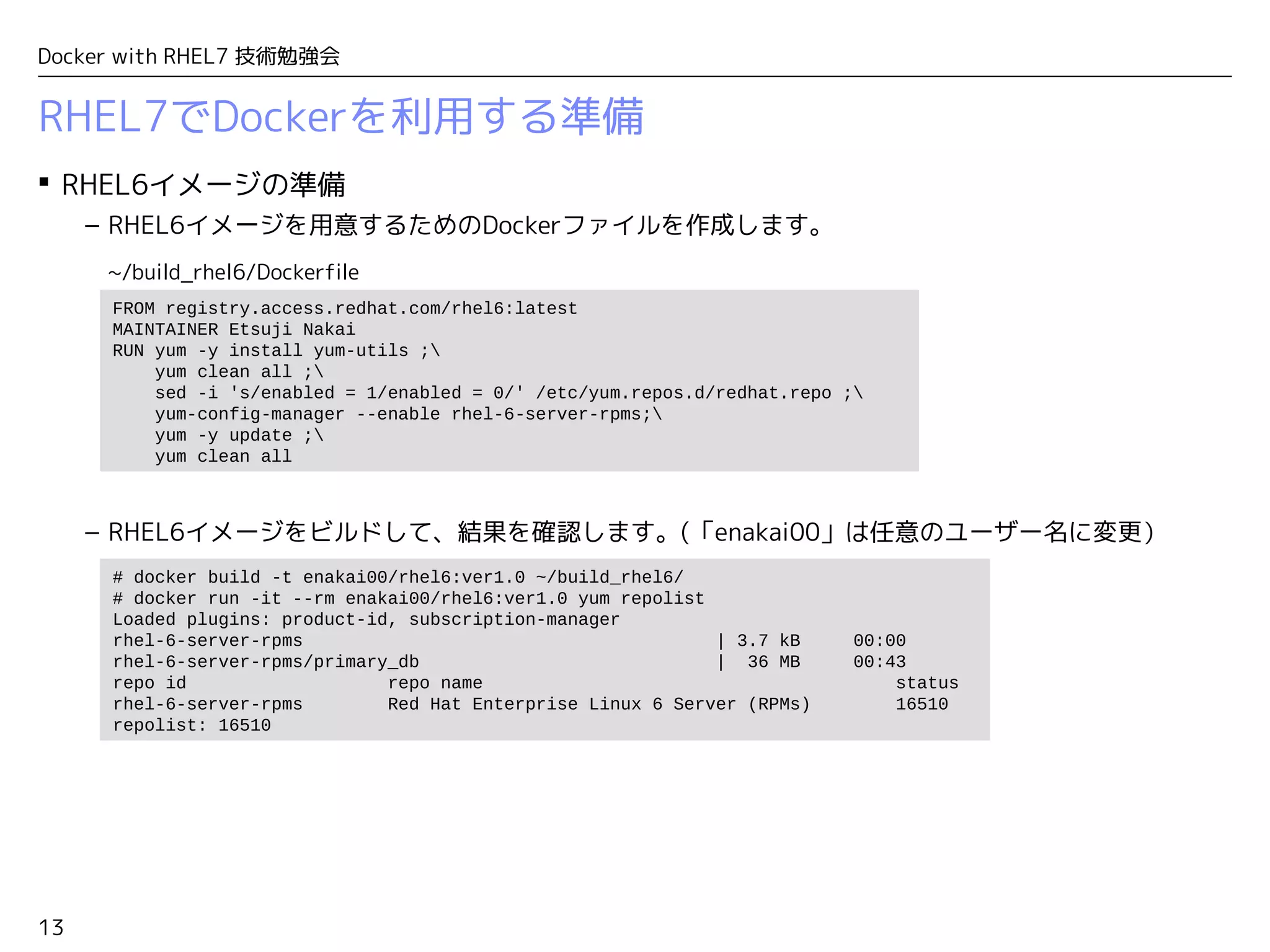 13
Docker with RHEL7 技術勉強会
RHEL7でDockerを利用する準備
 RHEL6イメージの準備
– RHEL6イメージを用意するためのDockerファイルを作成します。
– RHEL6イメージをビルドして、結果を確認します。(「enakai00」は任意のユーザー名に変更）
# docker build -t enakai00/rhel6:ver1.0 ~/build_rhel6/
# docker run -it --rm enakai00/rhel6:ver1.0 yum repolist
Loaded plugins: product-id, subscription-manager
rhel-6-server-rpms | 3.7 kB 00:00
rhel-6-server-rpms/primary_db | 36 MB 00:43
repo id repo name status
rhel-6-server-rpms Red Hat Enterprise Linux 6 Server (RPMs) 16510
repolist: 16510
FROM registry.access.redhat.com/rhel6:latest
MAINTAINER Etsuji Nakai
RUN yum -y install yum-utils ;
yum clean all ;
sed -i 's/enabled = 1/enabled = 0/' /etc/yum.repos.d/redhat.repo ;
yum-config-manager --enable rhel-6-server-rpms;
yum -y update ;
yum clean all
~/build_rhel6/Dockerfile
 