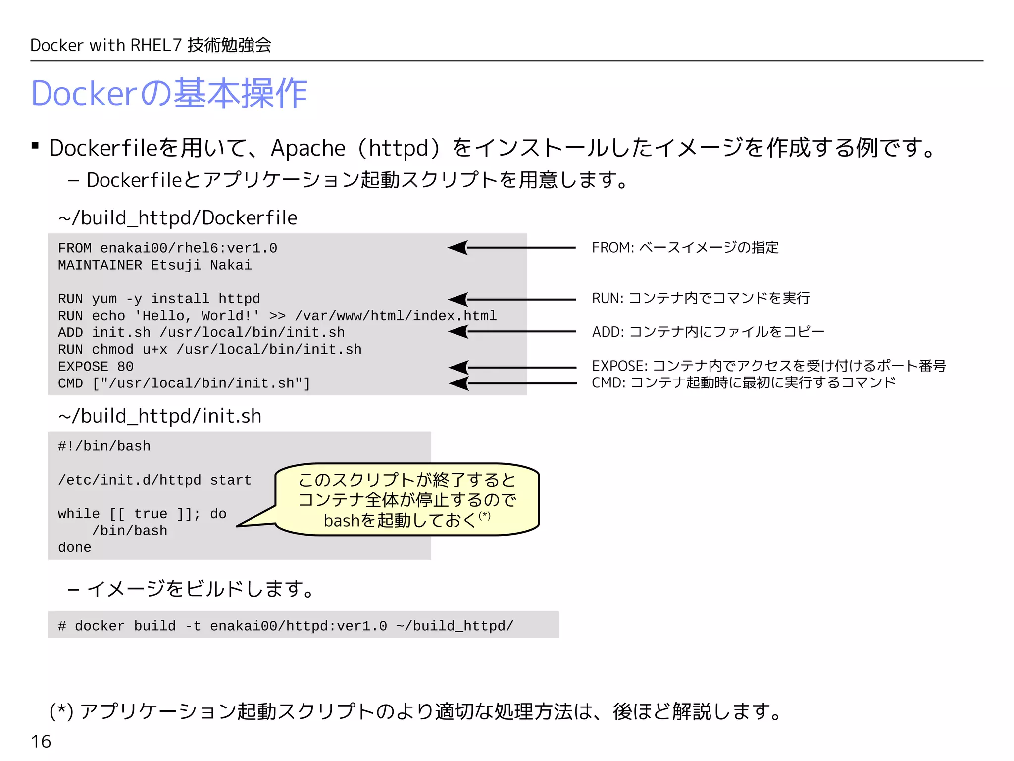 16
Docker with RHEL7 技術勉強会
Dockerの基本操作
 Dockerfileを用いて、Apache（httpd）をインストールしたイメージを作成する例です。
– Dockerfileとアプリケーション起動スクリプトを用意します。
– イメージをビルドします。
(*) アプリケーション起動スクリプトのより適切な処理方法は、後ほど解説します。
FROM enakai00/rhel6:ver1.0
MAINTAINER Etsuji Nakai
RUN yum -y install httpd
RUN echo 'Hello, World!' >> /var/www/html/index.html
ADD init.sh /usr/local/bin/init.sh
RUN chmod u+x /usr/local/bin/init.sh
EXPOSE 80
CMD ["/usr/local/bin/init.sh"]
#!/bin/bash
/etc/init.d/httpd start
while [[ true ]]; do
/bin/bash
done
~/build_httpd/Dockerfile
~/build_httpd/init.sh
FROM: ベースイメージの指定
RUN: コンテナ内でコマンドを実行
ADD: コンテナ内にファイルをコピー
EXPOSE: コンテナ内でアクセスを受け付けるポート番号
CMD: コンテナ起動時に最初に実行するコマンド
このスクリプトが終了すると
コンテナ全体が停止するので
bashを起動しておく(*)
# docker build -t enakai00/httpd:ver1.0 ~/build_httpd/
 