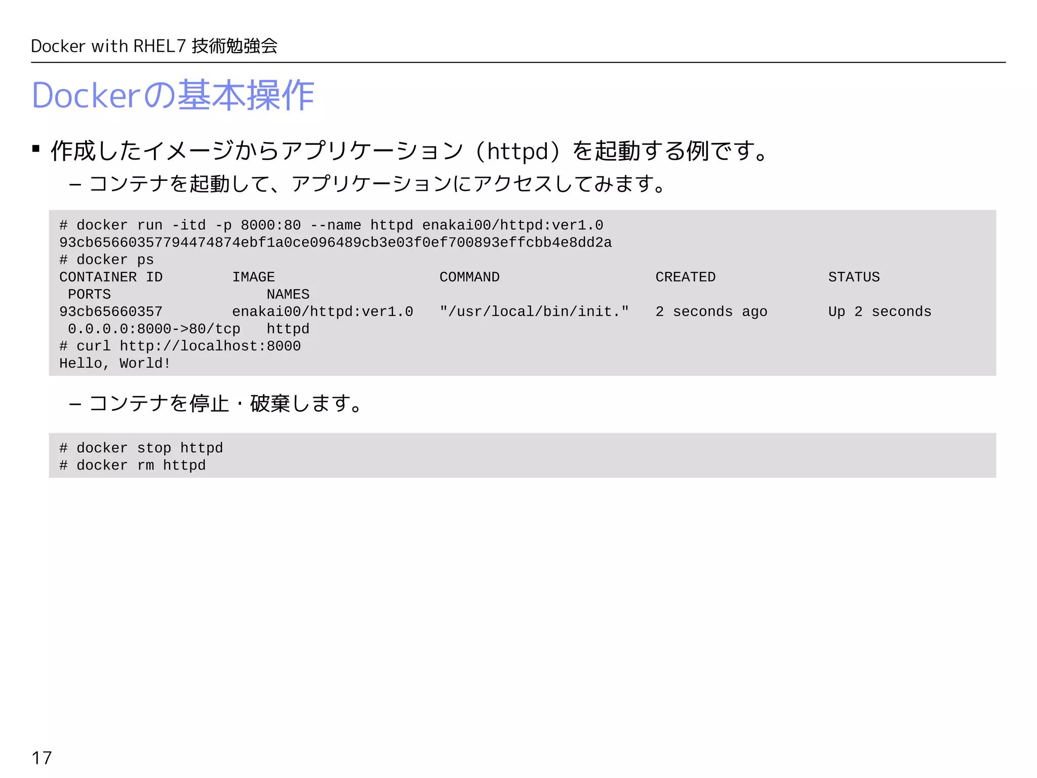 17
Docker with RHEL7 技術勉強会
Dockerの基本操作
 作成したイメージからアプリケーション（httpd）を起動する例です。
– コンテナを起動して、アプリケーションにアクセスしてみます。
– コンテナを停止・破棄します。
# docker run -itd -p 8000:80 --name httpd enakai00/httpd:ver1.0
93cb65660357794474874ebf1a0ce096489cb3e03f0ef700893effcbb4e8dd2a
# docker ps
CONTAINER ID IMAGE COMMAND CREATED STATUS
PORTS NAMES
93cb65660357 enakai00/httpd:ver1.0 "/usr/local/bin/init." 2 seconds ago Up 2 seconds
0.0.0.0:8000->80/tcp httpd
# curl http://localhost:8000
Hello, World!
# docker stop httpd
# docker rm httpd
 