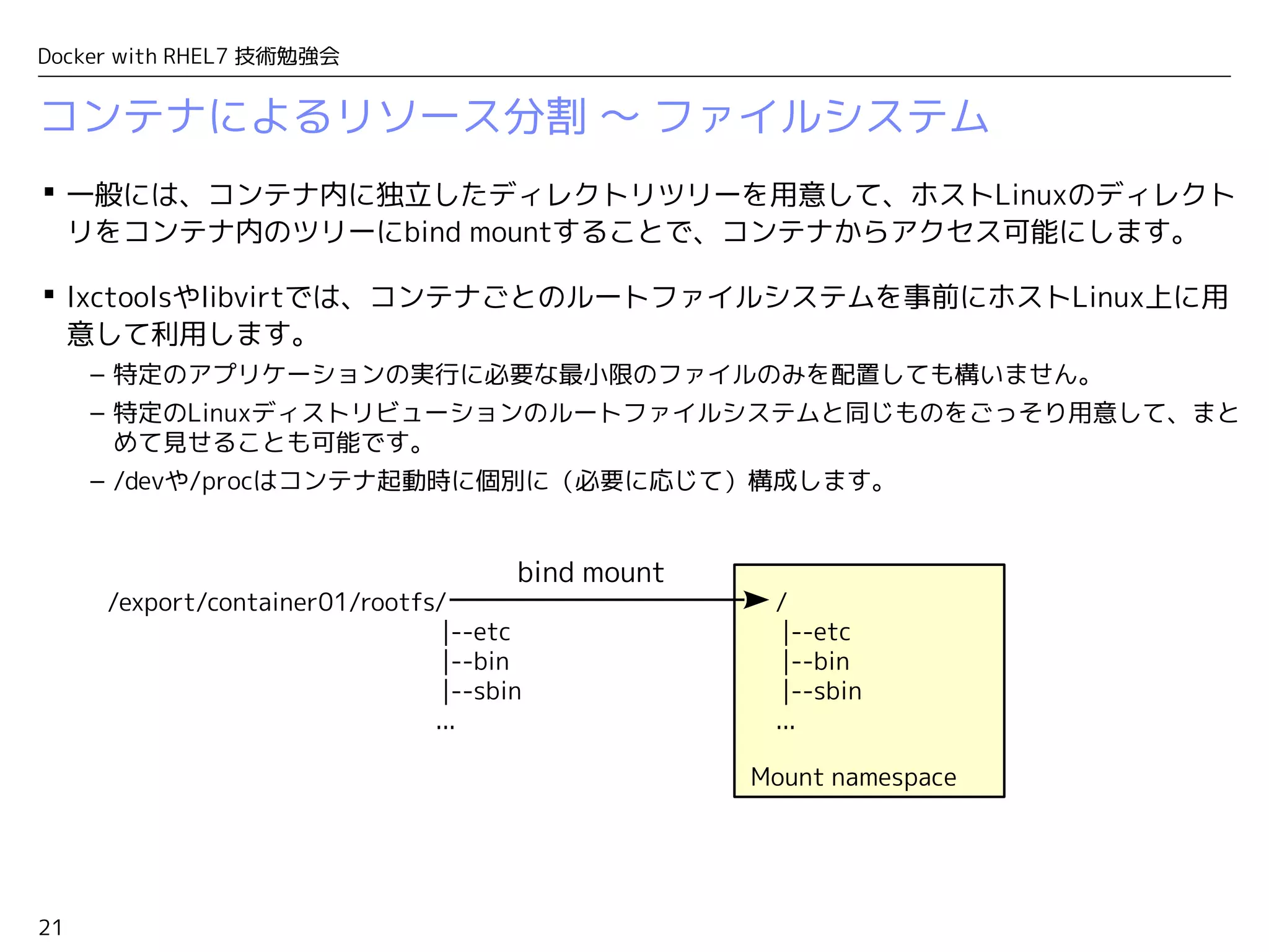 21
Docker with RHEL7 技術勉強会
コンテナによるリソース分割 〜 ファイルシステム
 一般には、コンテナ内に独立したディレクトリツリーを用意して、ホストLinuxのディレクト
リをコンテナ内のツリーにbind mountすることで、コンテナからアクセス可能にします。
 lxctoolsやlibvirtでは、コンテナごとのルートファイルシステムを事前にホストLinux上に用
意して利用します。
– 特定のアプリケーションの実行に必要な最小限のファイルのみを配置しても構いません。
– 特定のLinuxディストリビューションのルートファイルシステムと同じものをごっそり用意して、まと
めて見せることも可能です。
– /devや/procはコンテナ起動時に個別に（必要に応じて）構成します。
Mount namespace
/
|--etc
|--bin
|--sbin
...
/export/container01/rootfs/
|--etc
|--bin
|--sbin
...
bind mount
 