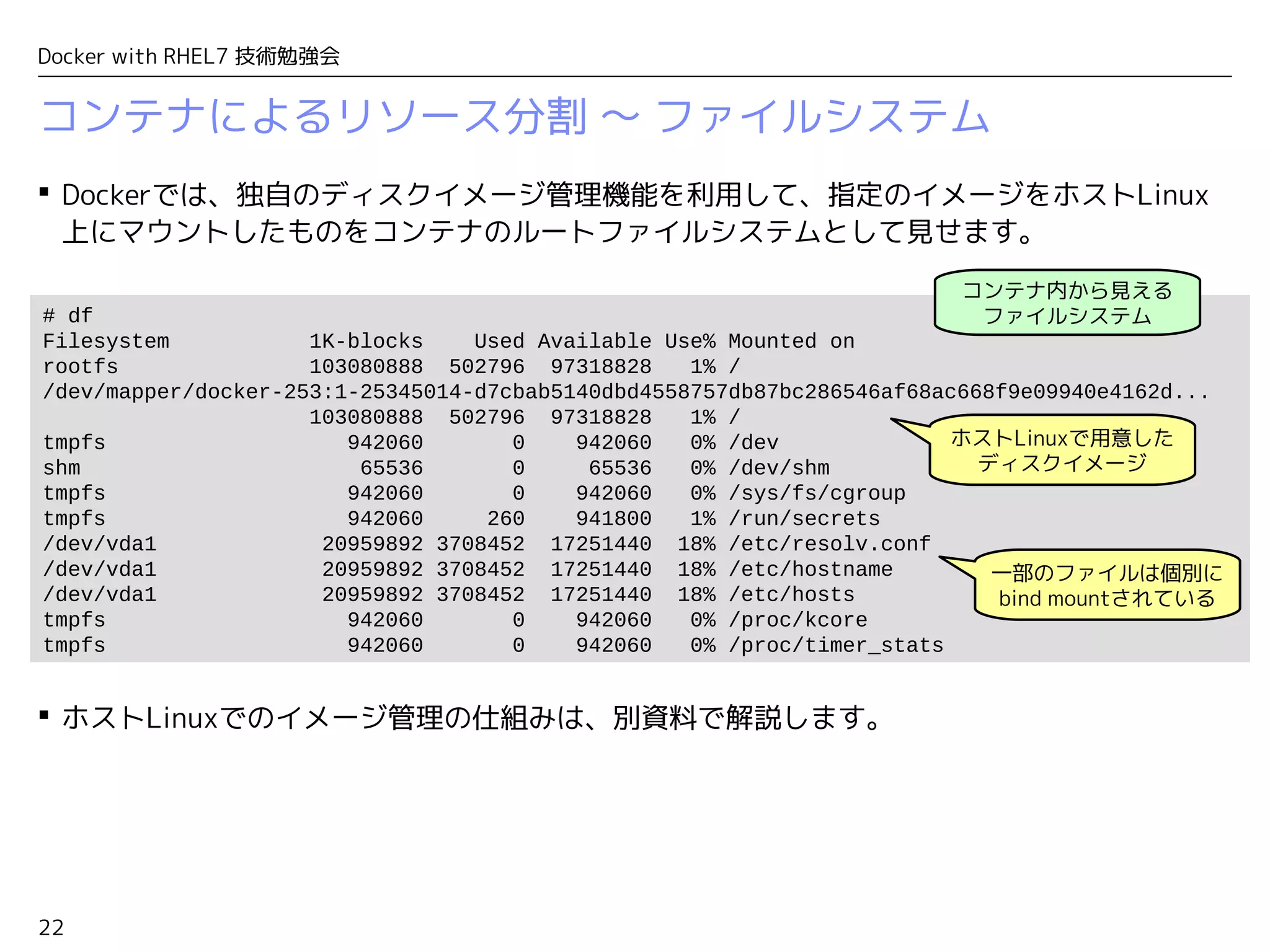 22
Docker with RHEL7 技術勉強会
コンテナによるリソース分割 〜 ファイルシステム
 Dockerでは、独自のディスクイメージ管理機能を利用して、指定のイメージをホストLinux
上にマウントしたものをコンテナのルートファイルシステムとして見せます。
 ホストLinuxでのイメージ管理の仕組みは、別資料で解説します。
# df
Filesystem 1K-blocks Used Available Use% Mounted on
rootfs 103080888 502796 97318828 1% /
/dev/mapper/docker-253:1-25345014-d7cbab5140dbd4558757db87bc286546af68ac668f9e09940e4162d...
103080888 502796 97318828 1% /
tmpfs 942060 0 942060 0% /dev
shm 65536 0 65536 0% /dev/shm
tmpfs 942060 0 942060 0% /sys/fs/cgroup
tmpfs 942060 260 941800 1% /run/secrets
/dev/vda1 20959892 3708452 17251440 18% /etc/resolv.conf
/dev/vda1 20959892 3708452 17251440 18% /etc/hostname
/dev/vda1 20959892 3708452 17251440 18% /etc/hosts
tmpfs 942060 0 942060 0% /proc/kcore
tmpfs 942060 0 942060 0% /proc/timer_stats
コンテナ内から見える
ファイルシステム
ホストLinuxで用意した
ディスクイメージ
一部のファイルは個別に
bind mountされている
 
