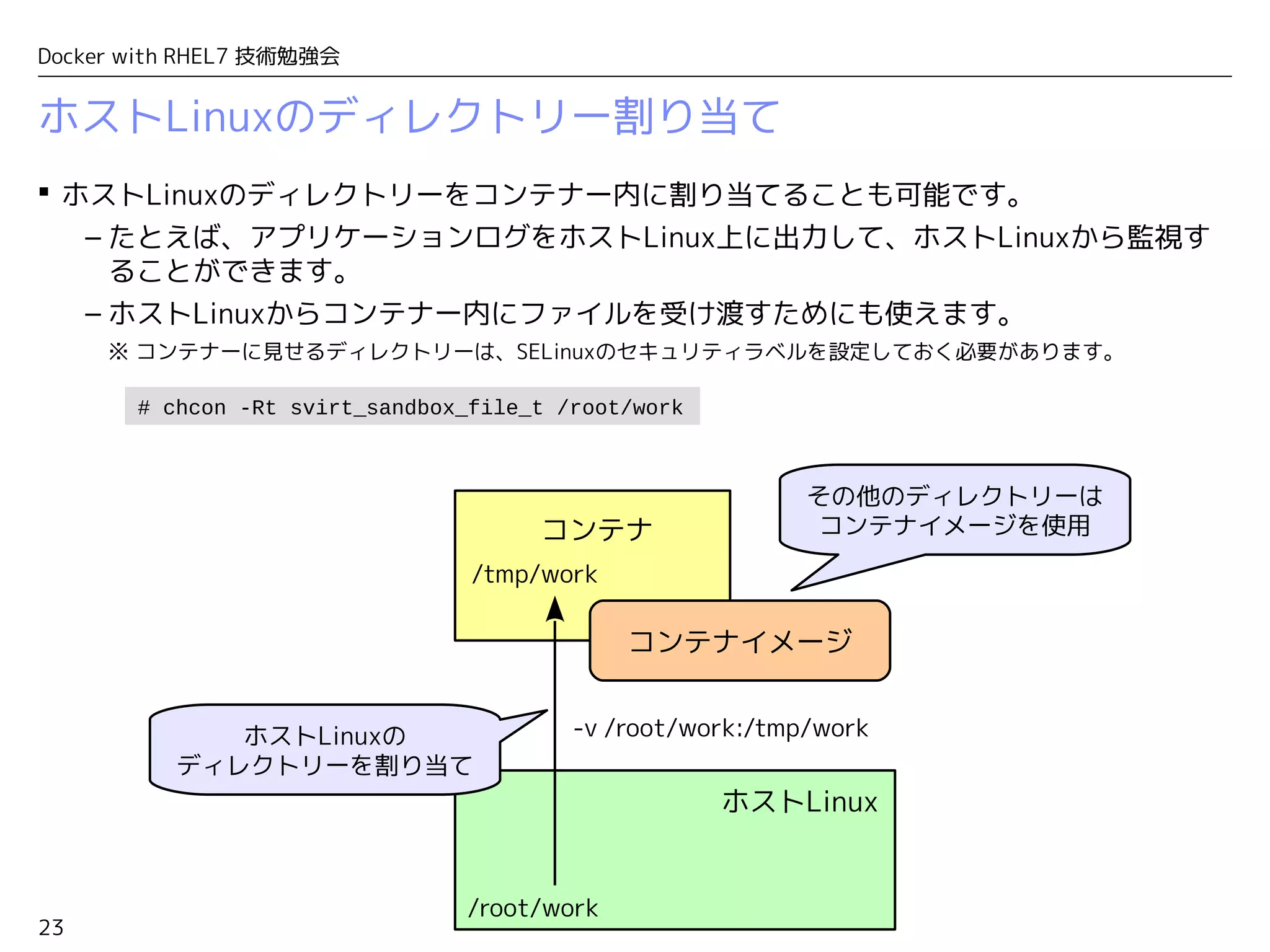23
Docker with RHEL7 技術勉強会
ホストLinuxのディレクトリー割り当て
 ホストLinuxのディレクトリーをコンテナー内に割り当てることも可能です。
– たとえば、アプリケーションログをホストLinux上に出力して、ホストLinuxから監視す
ることができます。
– ホストLinuxからコンテナー内にファイルを受け渡すためにも使えます。
※ コンテナーに見せるディレクトリーは、SELinuxのセキュリティラベルを設定しておく必要があります。
コンテナ
ホストLinux
/tmp/work
/root/work
コンテナイメージ
ホストLinuxの
ディレクトリーを割り当て
-v /root/work:/tmp/work
その他のディレクトリーは
コンテナイメージを使用
# chcon -Rt svirt_sandbox_file_t /root/work
 