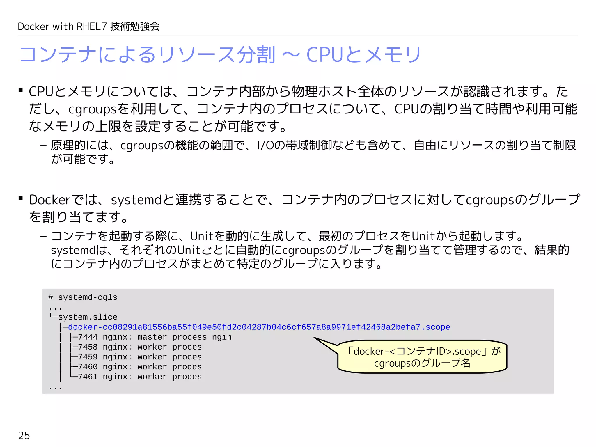 25
Docker with RHEL7 技術勉強会
コンテナによるリソース分割 〜 CPUとメモリ
 CPUとメモリについては、コンテナ内部から物理ホスト全体のリソースが認識されます。た
だし、cgroupsを利用して、コンテナ内のプロセスについて、CPUの割り当て時間や利用可能
なメモリの上限を設定することが可能です。
– 原理的には、cgroupsの機能の範囲で、I/Oの帯域制御なども含めて、自由にリソースの割り当て制限
が可能です。
 Dockerでは、systemdと連携することで、コンテナ内のプロセスに対してcgroupsのグループ
を割り当てます。
– コンテナを起動する際に、Unitを動的に生成して、最初のプロセスをUnitから起動します。　
systemdは、それぞれのUnitごとに自動的にcgroupsのグループを割り当てて管理するので、結果的
にコンテナ内のプロセスがまとめて特定のグループに入ります。
# systemd-cgls
...
└─system.slice
├─docker-cc08291a81556ba55f049e50fd2c04287b04c6cf657a8a9971ef42468a2befa7.scope
│ ├─7444 nginx: master process ngin
│ ├─7458 nginx: worker proces
│ ├─7459 nginx: worker proces
│ ├─7460 nginx: worker proces
│ └─7461 nginx: worker proces
...
「docker-<コンテナID>.scope」が
cgroupsのグループ名
 