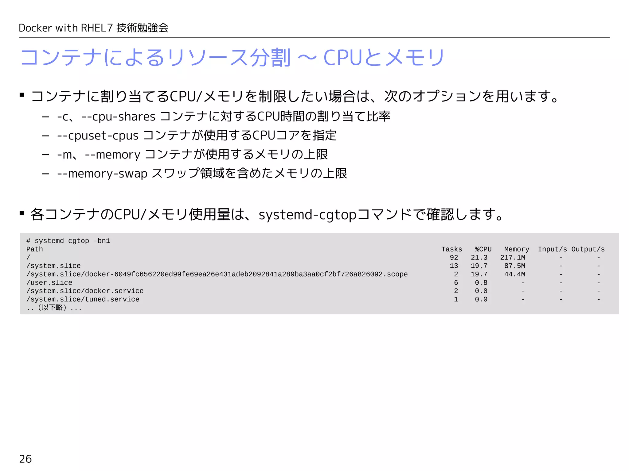 26
Docker with RHEL7 技術勉強会
コンテナによるリソース分割 〜 CPUとメモリ
 コンテナに割り当てるCPU/メモリを制限したい場合は、次のオプションを用います。
– -c、--cpu-shares コンテナに対するCPU時間の割り当て比率
– --cpuset-cpus コンテナが使用するCPUコアを指定
– -m、--memory コンテナが使用するメモリの上限
– --memory-swap スワップ領域を含めたメモリの上限
 各コンテナのCPU/メモリ使用量は、systemd-cgtopコマンドで確認します。
# systemd-cgtop -bn1
Path Tasks %CPU Memory Input/s Output/s
/ 92 21.3 217.1M - -
/system.slice 13 19.7 87.5M - -
/system.slice/docker-6049fc656220ed99fe69ea26e431adeb2092841a289ba3aa0cf2bf726a826092.scope 2 19.7 44.4M - -
/user.slice 6 0.8 - - -
/system.slice/docker.service 2 0.0 - - -
/system.slice/tuned.service 1 0.0 - - -
..（以下略）...
 