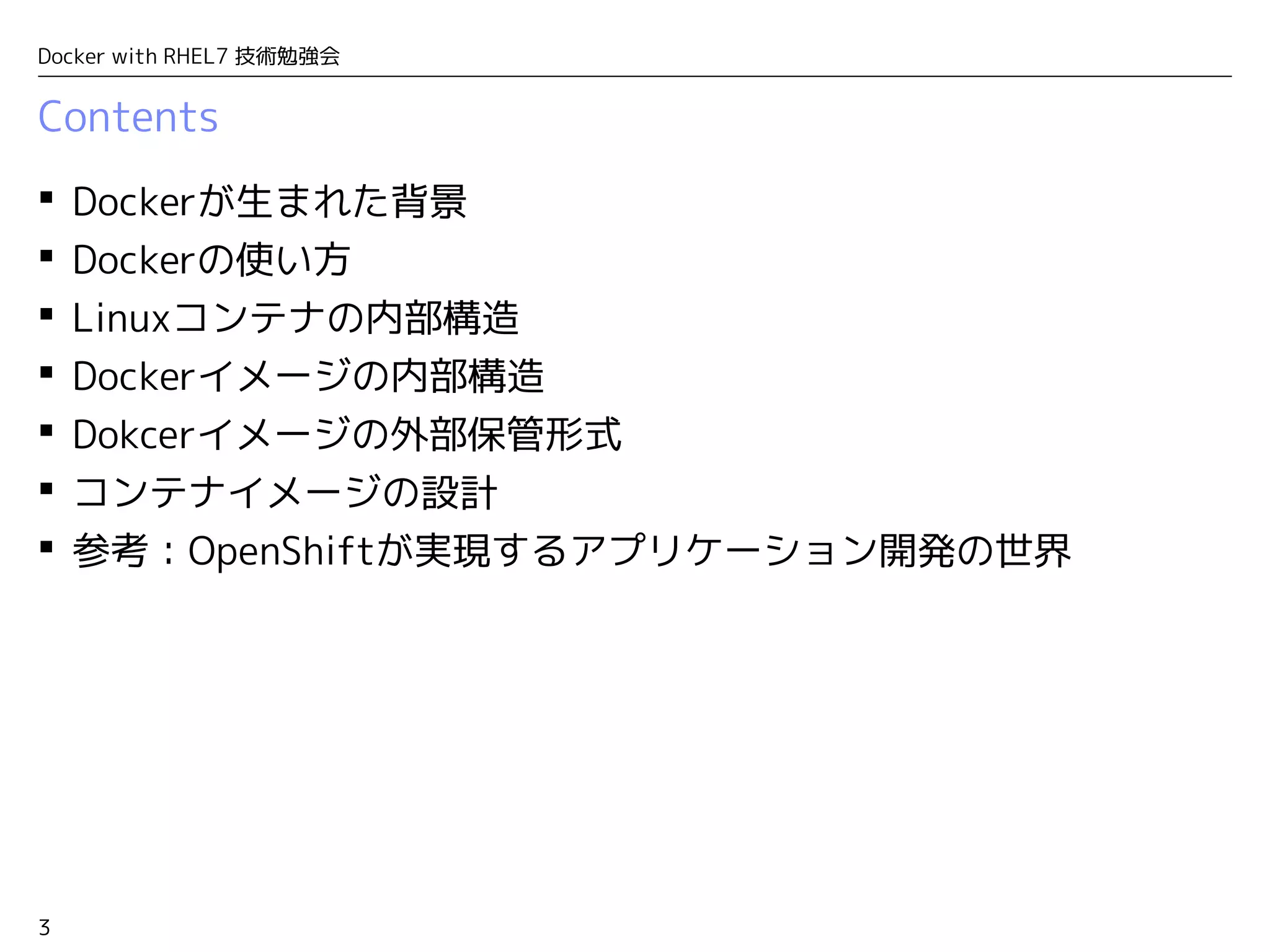 3
Docker with RHEL7 技術勉強会
Contents
 Dockerが生まれた背景
 Dockerの使い方
 Linuxコンテナの内部構造
 Dockerイメージの内部構造
 Dokcerイメージの外部保管形式
 コンテナイメージの設計
 参考：OpenShiftが実現するアプリケーション開発の世界
 
