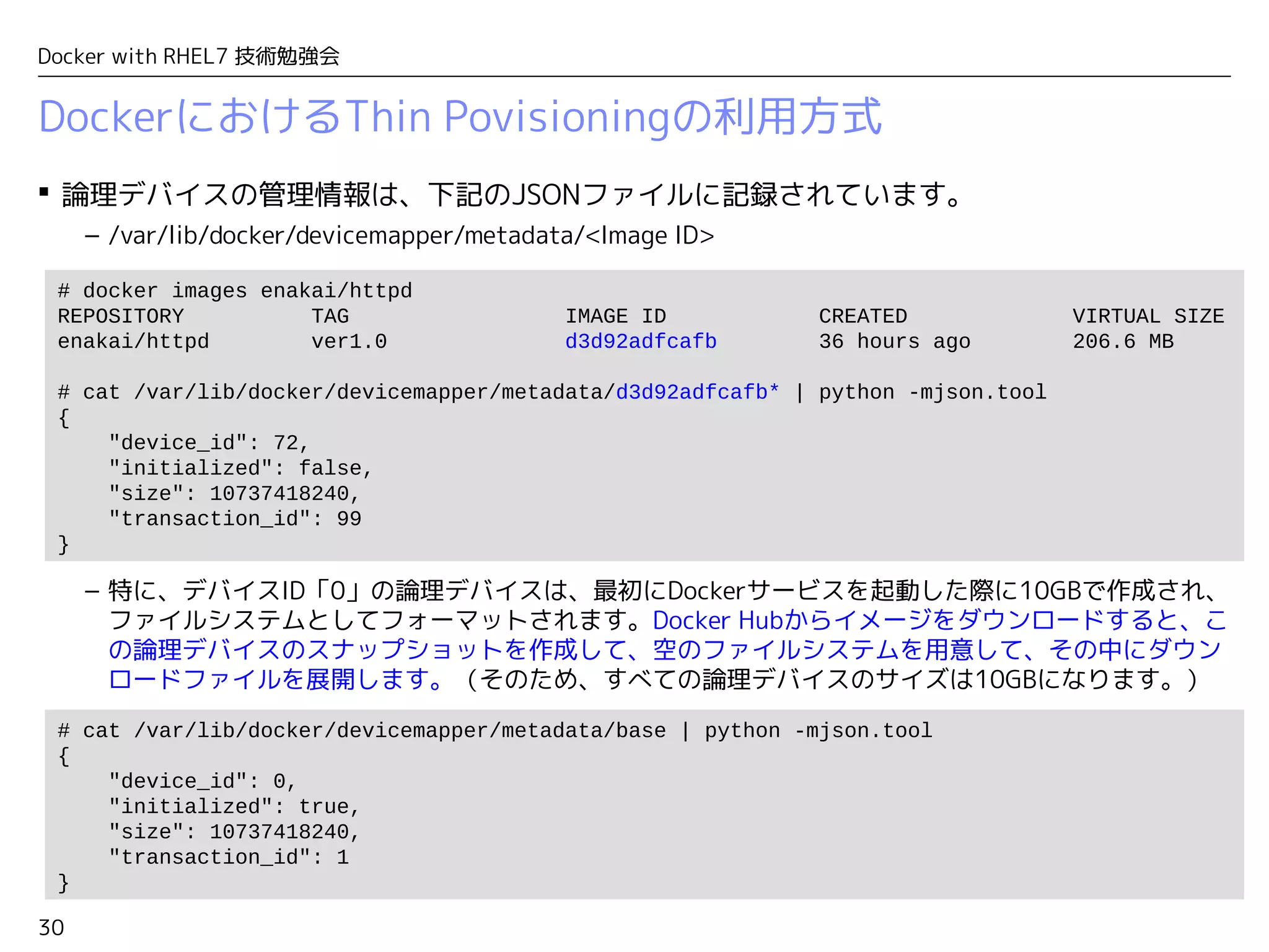 30
Docker with RHEL7 技術勉強会
 論理デバイスの管理情報は、下記のJSONファイルに記録されています。
– /var/lib/docker/devicemapper/metadata/<Image ID>
– 特に、デバイスID「0」の論理デバイスは、最初にDockerサービスを起動した際に10GBで作成され、
ファイルシステムとしてフォーマットされます。Docker Hubからイメージをダウンロードすると、こ
の論理デバイスのスナップショットを作成して、空のファイルシステムを用意して、その中にダウン
ロードファイルを展開します。（そのため、すべての論理デバイスのサイズは10GBになります。）
DockerにおけるThin Povisioningの利用方式
# docker images enakai/httpd
REPOSITORY TAG IMAGE ID CREATED VIRTUAL SIZE
enakai/httpd ver1.0 d3d92adfcafb 36 hours ago 206.6 MB
# cat /var/lib/docker/devicemapper/metadata/d3d92adfcafb* | python -mjson.tool
{
"device_id": 72,
"initialized": false,
"size": 10737418240,
"transaction_id": 99
}
# cat /var/lib/docker/devicemapper/metadata/base | python -mjson.tool
{
"device_id": 0,
"initialized": true,
"size": 10737418240,
"transaction_id": 1
}
 