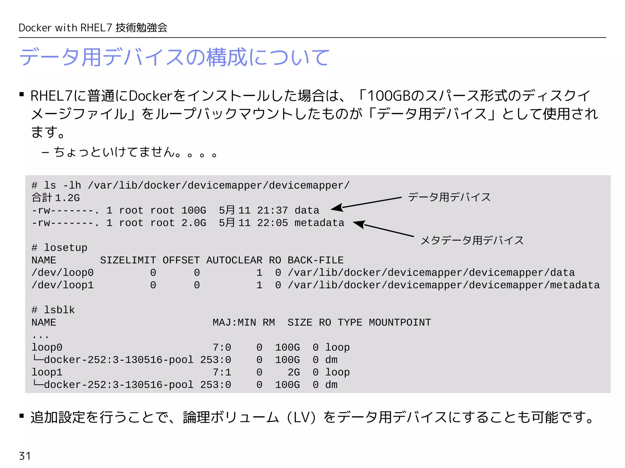 31
Docker with RHEL7 技術勉強会
データ用デバイスの構成について
 RHEL7に普通にDockerをインストールした場合は、「100GBのスパース形式のディスクイ
メージファイル」をループバックマウントしたものが「データ用デバイス」として使用され
ます。
– ちょっといけてません。。。。
 追加設定を行うことで、論理ボリューム（LV）をデータ用デバイスにすることも可能です。
# ls -lh /var/lib/docker/devicemapper/devicemapper/
合計 1.2G
-rw-------. 1 root root 100G 5月 11 21:37 data
-rw-------. 1 root root 2.0G 5月 11 22:05 metadata
# losetup
NAME SIZELIMIT OFFSET AUTOCLEAR RO BACK-FILE
/dev/loop0 0 0 1 0 /var/lib/docker/devicemapper/devicemapper/data
/dev/loop1 0 0 1 0 /var/lib/docker/devicemapper/devicemapper/metadata
# lsblk
NAME MAJ:MIN RM SIZE RO TYPE MOUNTPOINT
...
loop0 7:0 0 100G 0 loop
└─docker-252:3-130516-pool 253:0 0 100G 0 dm
loop1 7:1 0 2G 0 loop
└─docker-252:3-130516-pool 253:0 0 100G 0 dm
データ用デバイス
メタデータ用デバイス
 
