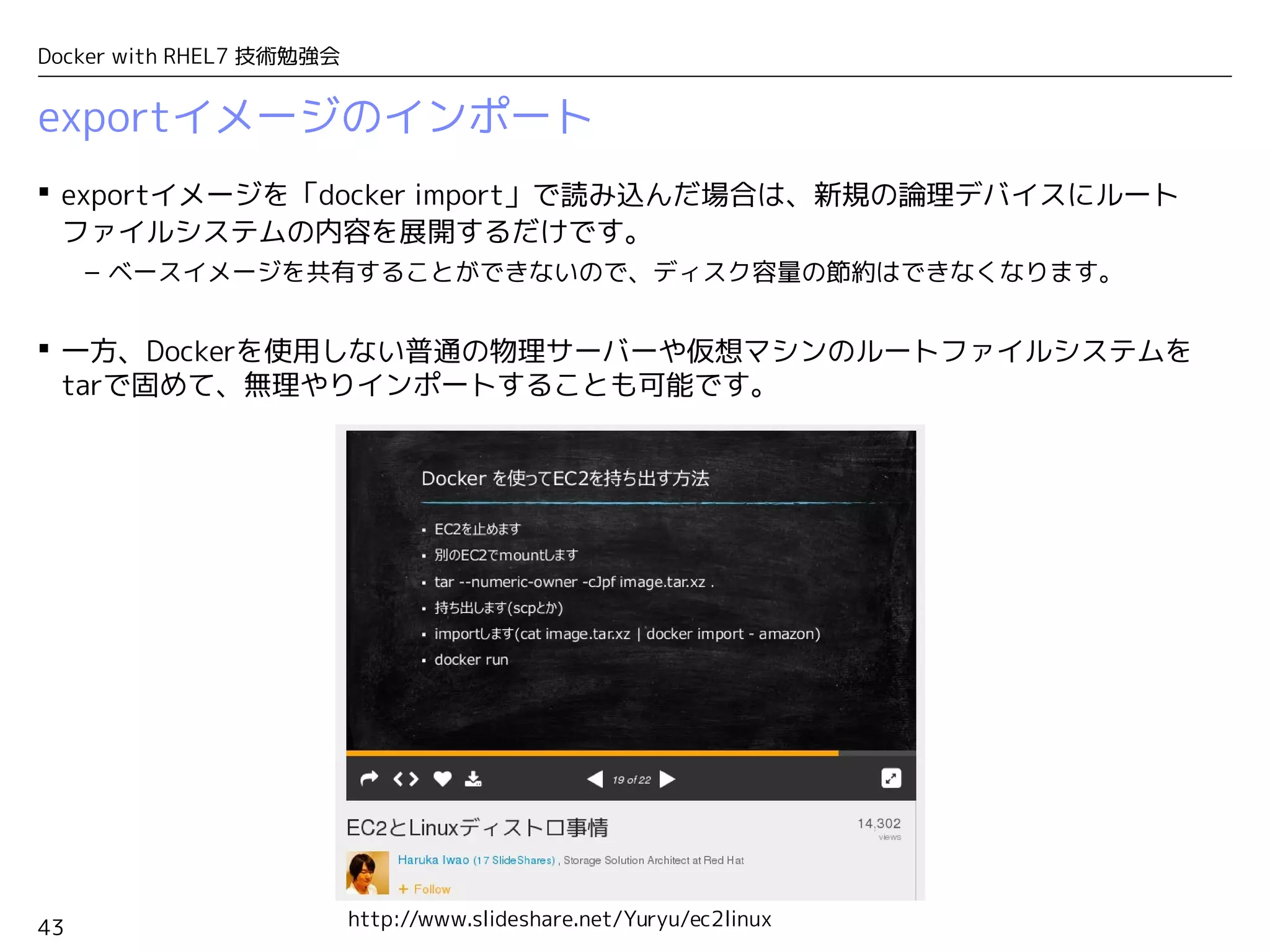 43
Docker with RHEL7 技術勉強会
exportイメージのインポート
 exportイメージを「docker import」で読み込んだ場合は、新規の論理デバイスにルート
ファイルシステムの内容を展開するだけです。
– ベースイメージを共有することができないので、ディスク容量の節約はできなくなります。
 一方、Dockerを使用しない普通の物理サーバーや仮想マシンのルートファイルシステムを
tarで固めて、無理やりインポートすることも可能です。
http://www.slideshare.net/Yuryu/ec2linux
 