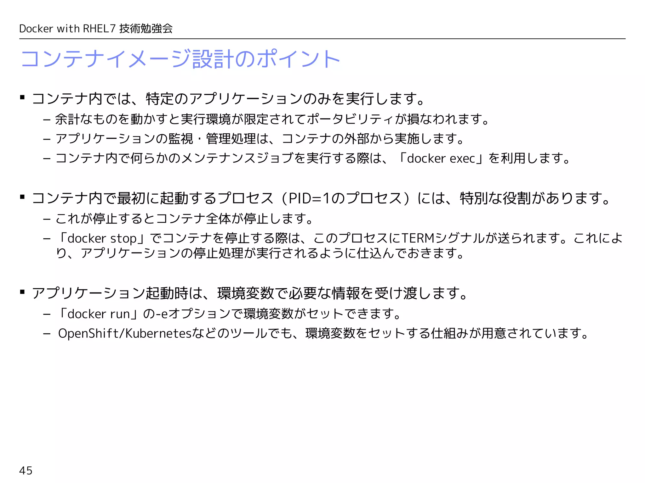 45
Docker with RHEL7 技術勉強会
コンテナイメージ設計のポイント
 コンテナ内では、特定のアプリケーションのみを実行します。
– 余計なものを動かすと実行環境が限定されてポータビリティが損なわれます。
– アプリケーションの監視・管理処理は、コンテナの外部から実施します。
– コンテナ内で何らかのメンテナンスジョブを実行する際は、「docker exec」を利用します。
 コンテナ内で最初に起動するプロセス（PID=1のプロセス）には、特別な役割があります。
– これが停止するとコンテナ全体が停止します。
– 「docker stop」でコンテナを停止する際は、このプロセスにTERMシグナルが送られます。これによ
り、アプリケーションの停止処理が実行されるように仕込んでおきます。
 アプリケーション起動時は、環境変数で必要な情報を受け渡します。
– 「docker run」の-eオプションで環境変数がセットできます。
– OpenShift/Kubernetesなどのツールでも、環境変数をセットする仕組みが用意されています。
 