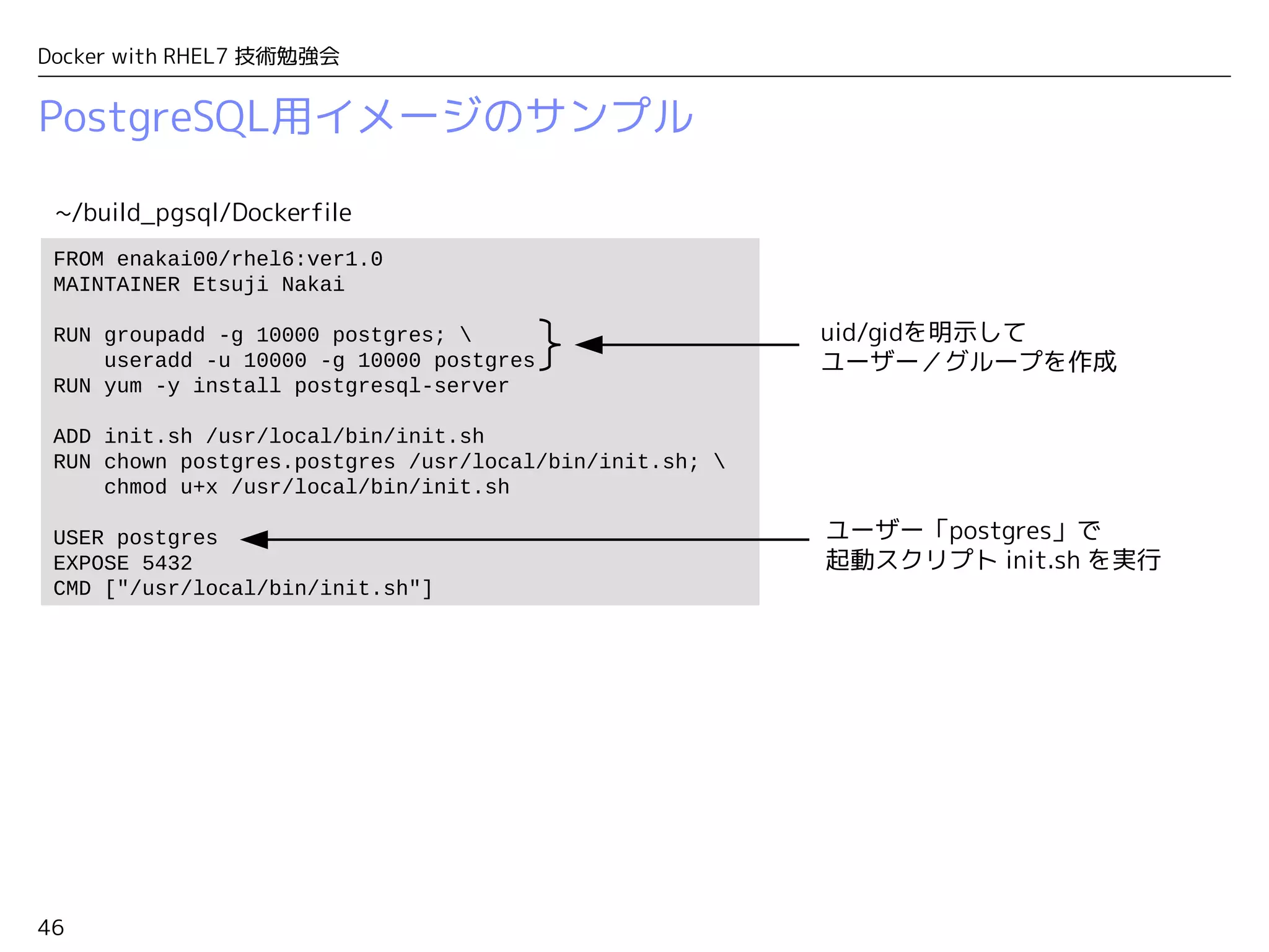 46
Docker with RHEL7 技術勉強会
PostgreSQL用イメージのサンプル
FROM enakai00/rhel6:ver1.0
MAINTAINER Etsuji Nakai
RUN groupadd -g 10000 postgres; 
useradd -u 10000 -g 10000 postgres
RUN yum -y install postgresql-server
ADD init.sh /usr/local/bin/init.sh
RUN chown postgres.postgres /usr/local/bin/init.sh; 
chmod u+x /usr/local/bin/init.sh
USER postgres
EXPOSE 5432
CMD ["/usr/local/bin/init.sh"]
~/build_pgsql/Dockerfile
ユーザー「postgres」で
起動スクリプト init.sh を実行
uid/gidを明示して
ユーザー／グループを作成
 