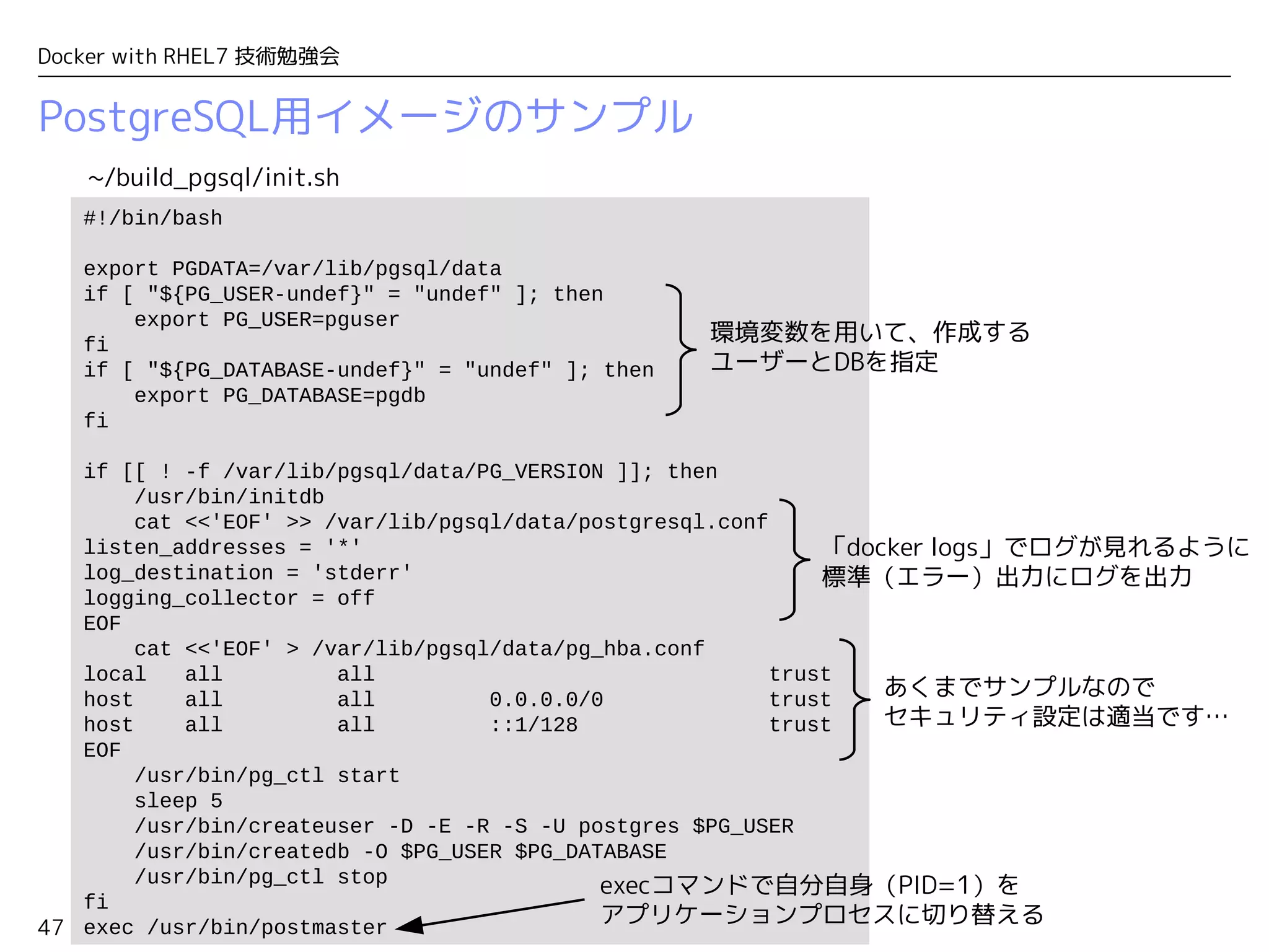 47
Docker with RHEL7 技術勉強会
PostgreSQL用イメージのサンプル
#!/bin/bash
export PGDATA=/var/lib/pgsql/data
if [ "${PG_USER-undef}" = "undef" ]; then
export PG_USER=pguser
fi
if [ "${PG_DATABASE-undef}" = "undef" ]; then
export PG_DATABASE=pgdb
fi
if [[ ! -f /var/lib/pgsql/data/PG_VERSION ]]; then
/usr/bin/initdb
cat <<'EOF' >> /var/lib/pgsql/data/postgresql.conf
listen_addresses = '*'
log_destination = 'stderr'
logging_collector = off
EOF
cat <<'EOF' > /var/lib/pgsql/data/pg_hba.conf
local all all trust
host all all 0.0.0.0/0 trust
host all all ::1/128 trust
EOF
/usr/bin/pg_ctl start
sleep 5
/usr/bin/createuser -D -E -R -S -U postgres $PG_USER
/usr/bin/createdb -O $PG_USER $PG_DATABASE
/usr/bin/pg_ctl stop
fi
exec /usr/bin/postmaster
~/build_pgsql/init.sh
環境変数を用いて、作成する
ユーザーとDBを指定
execコマンドで自分自身（PID=1）を
アプリケーションプロセスに切り替える
あくまでサンプルなので
セキュリティ設定は適当です…
「docker logs」でログが見れるように
標準（エラー）出力にログを出力
 