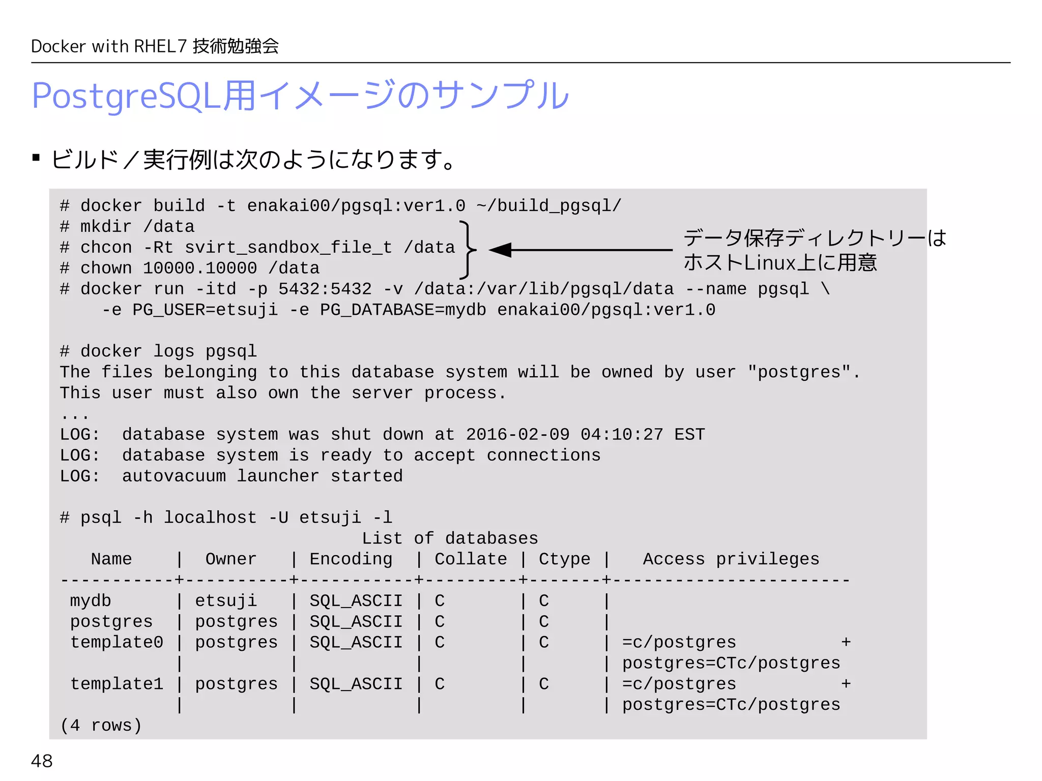 48
Docker with RHEL7 技術勉強会
PostgreSQL用イメージのサンプル
 ビルド／実行例は次のようになります。
# docker build -t enakai00/pgsql:ver1.0 ~/build_pgsql/
# mkdir /data
# chcon -Rt svirt_sandbox_file_t /data
# chown 10000.10000 /data
# docker run -itd -p 5432:5432 -v /data:/var/lib/pgsql/data --name pgsql 
-e PG_USER=etsuji -e PG_DATABASE=mydb enakai00/pgsql:ver1.0
# docker logs pgsql
The files belonging to this database system will be owned by user "postgres".
This user must also own the server process.
...
LOG: database system was shut down at 2016-02-09 04:10:27 EST
LOG: database system is ready to accept connections
LOG: autovacuum launcher started
# psql -h localhost -U etsuji -l
List of databases
Name | Owner | Encoding | Collate | Ctype | Access privileges
-----------+----------+-----------+---------+-------+-----------------------
mydb | etsuji | SQL_ASCII | C | C |
postgres | postgres | SQL_ASCII | C | C |
template0 | postgres | SQL_ASCII | C | C | =c/postgres +
| | | | | postgres=CTc/postgres
template1 | postgres | SQL_ASCII | C | C | =c/postgres +
| | | | | postgres=CTc/postgres
(4 rows)
データ保存ディレクトリーは
ホストLinux上に用意
 