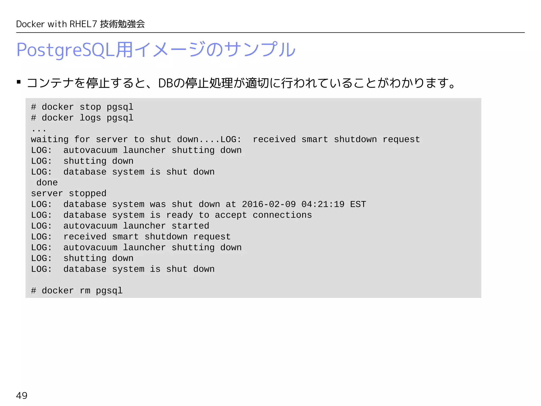 49
Docker with RHEL7 技術勉強会
PostgreSQL用イメージのサンプル
 コンテナを停止すると、DBの停止処理が適切に行われていることがわかります。
# docker stop pgsql
# docker logs pgsql
...
waiting for server to shut down....LOG: received smart shutdown request
LOG: autovacuum launcher shutting down
LOG: shutting down
LOG: database system is shut down
done
server stopped
LOG: database system was shut down at 2016-02-09 04:21:19 EST
LOG: database system is ready to accept connections
LOG: autovacuum launcher started
LOG: received smart shutdown request
LOG: autovacuum launcher shutting down
LOG: shutting down
LOG: database system is shut down
# docker rm pgsql
 