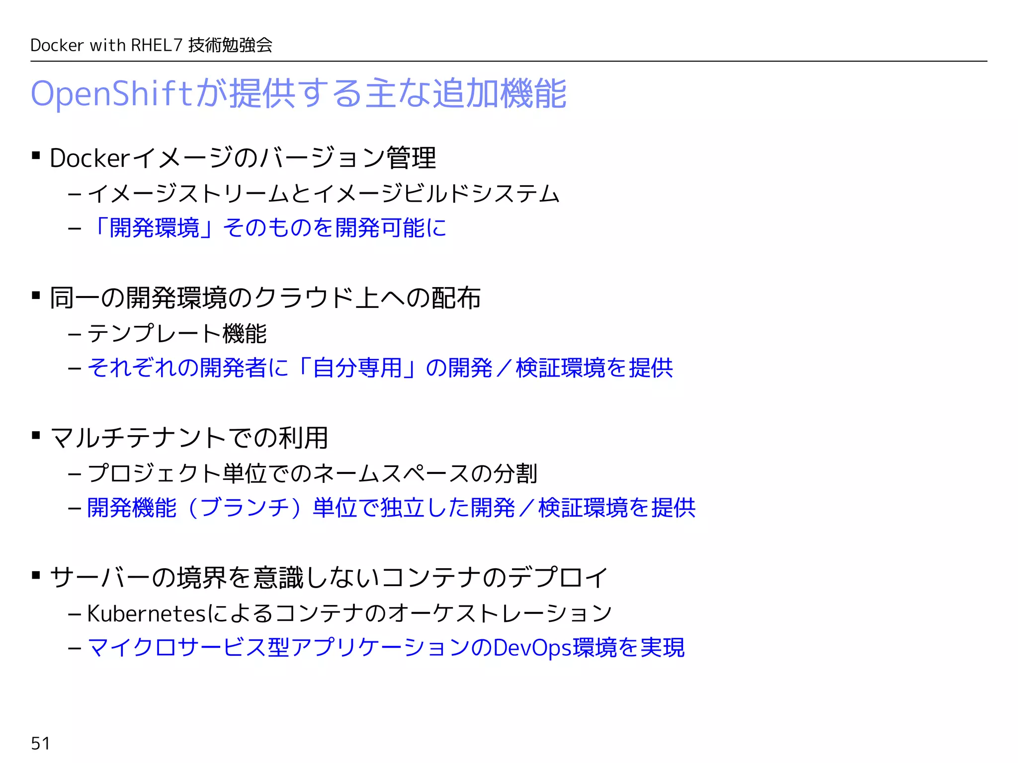 51
Docker with RHEL7 技術勉強会
OpenShiftが提供する主な追加機能
 Dockerイメージのバージョン管理
– イメージストリームとイメージビルドシステム
– 「開発環境」そのものを開発可能に
 同一の開発環境のクラウド上への配布
– テンプレート機能
– それぞれの開発者に「自分専用」の開発／検証環境を提供
 マルチテナントでの利用
– プロジェクト単位でのネームスペースの分割
– 開発機能（ブランチ）単位で独立した開発／検証環境を提供
 サーバーの境界を意識しないコンテナのデプロイ
– Kubernetesによるコンテナのオーケストレーション
– マイクロサービス型アプリケーションのDevOps環境を実現
 