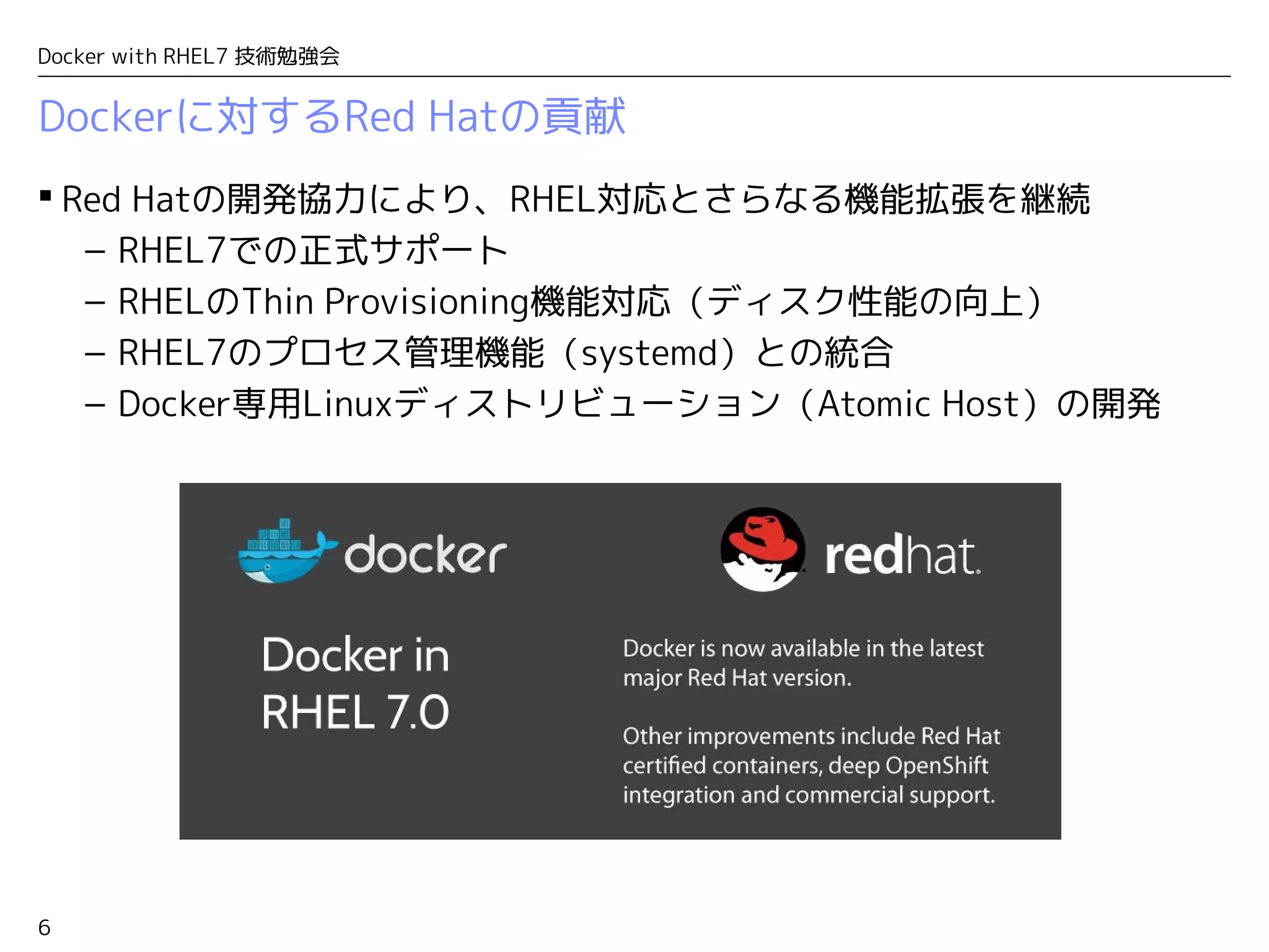 6
Docker with RHEL7 技術勉強会
Dockerに対するRed Hatの貢献
 Red Hatの開発協力により、RHEL対応とさらなる機能拡張を継続
– RHEL7での正式サポート
– RHELのThin Provisioning機能対応（ディスク性能の向上）
– RHEL7のプロセス管理機能（systemd）との統合
– Docker専用Linuxディストリビューション（Atomic Host）の開発
 