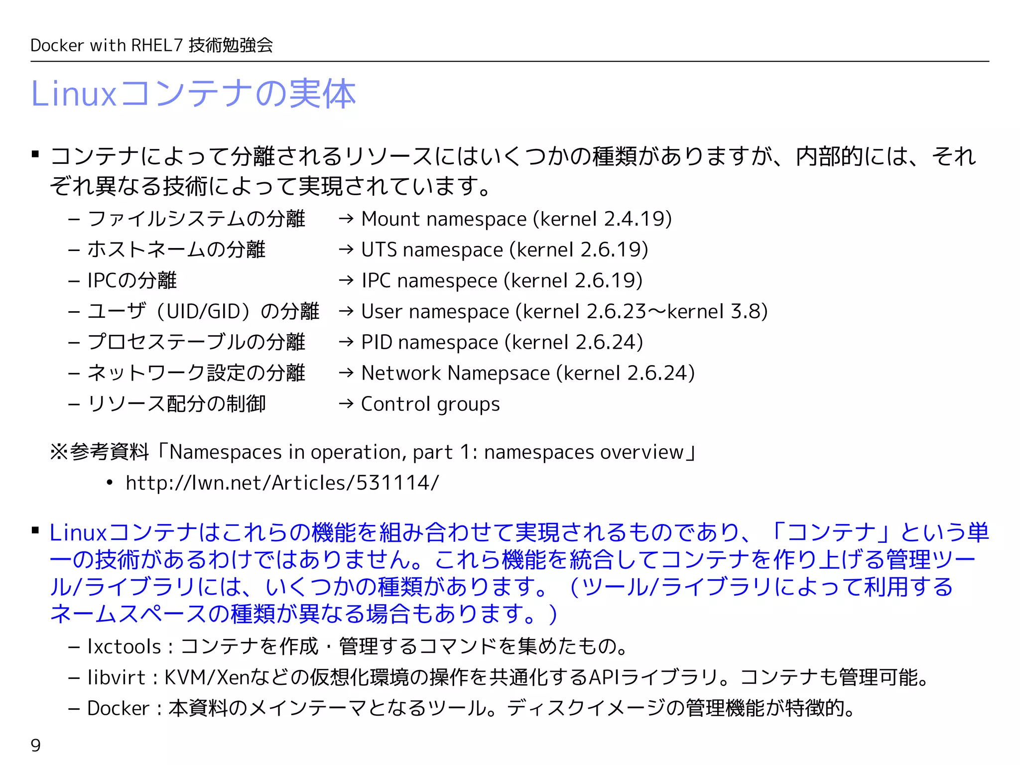 9
Docker with RHEL7 技術勉強会
 コンテナによって分離されるリソースにはいくつかの種類がありますが、内部的には、それ
ぞれ異なる技術によって実現されています。
– ファイルシステムの分離　 → Mount namespace (kernel 2.4.19)
– ホストネームの分離 → UTS namespace (kernel 2.6.19)
– IPCの分離 → IPC namespece (kernel 2.6.19)
– ユーザ（UID/GID）の分離 → User namespace (kernel 2.6.23〜kernel 3.8)
– プロセステーブルの分離　 → PID namespace (kernel 2.6.24)　
– ネットワーク設定の分離　 → Network Namepsace (kernel 2.6.24)
– リソース配分の制御 → Control groups
※参考資料「Namespaces in operation, part 1: namespaces overview」
• http://lwn.net/Articles/531114/
 Linuxコンテナはこれらの機能を組み合わせて実現されるものであり、「コンテナ」という単
一の技術があるわけではありません。これら機能を統合してコンテナを作り上げる管理ツー
ル/ライブラリには、いくつかの種類があります。（ツール/ライブラリによって利用する
ネームスペースの種類が異なる場合もあります。）
– lxctools : コンテナを作成・管理するコマンドを集めたもの。
– libvirt : KVM/Xenなどの仮想化環境の操作を共通化するAPIライブラリ。コンテナも管理可能。
– Docker : 本資料のメインテーマとなるツール。ディスクイメージの管理機能が特徴的。
Linuxコンテナの実体
 