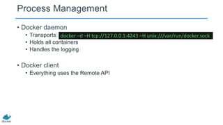 Process Management
• Docker daemon
• Transports: docker –d –H tcp://127.0.0.1:4243 –H unix:///var/run/docker.sock
• Holds all containers
• Handles the logging

• Docker client
• Everything uses the Remote API

 