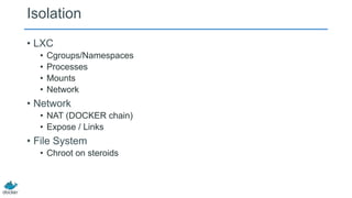 Isolation
• LXC
•
•
•
•

Cgroups/Namespaces
Processes
Mounts
Network

• Network
• NAT (DOCKER chain)
• Expose / Links

• File System
• Chroot on steroids

 