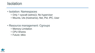 Isolation
• Isolation: Namespaces
• Only 1 syscall (setns()). No hypervisor
• Mounts, Uts (hostname), Net, Pid, IPC, User

• Resource management: Cgroups
• Memory Limitation
• CPU Shares
• Future: blkio

 