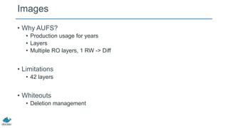 Images
• Why AUFS?
• Production usage for years
• Layers
• Multiple RO layers, 1 RW -> Diff

• Limitations
• 42 layers

• Whiteouts
• Deletion management

 