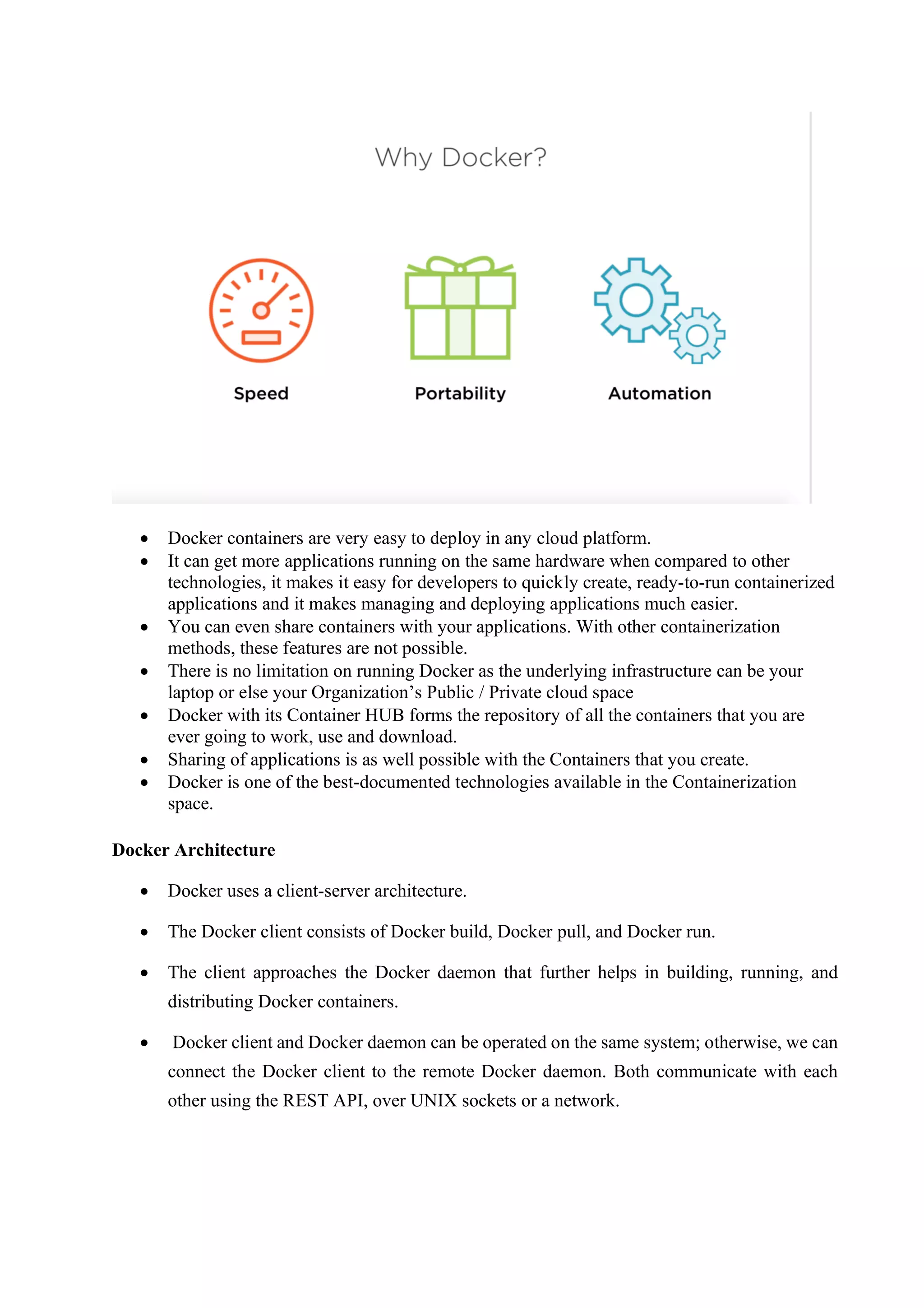 • Docker containers are very easy to deploy in any cloud platform.
• It can get more applications running on the same hardware when compared to other
technologies, it makes it easy for developers to quickly create, ready-to-run containerized
applications and it makes managing and deploying applications much easier.
• You can even share containers with your applications. With other containerization
methods, these features are not possible.
• There is no limitation on running Docker as the underlying infrastructure can be your
laptop or else your Organization’s Public / Private cloud space
• Docker with its Container HUB forms the repository of all the containers that you are
ever going to work, use and download.
• Sharing of applications is as well possible with the Containers that you create.
• Docker is one of the best-documented technologies available in the Containerization
space.
Docker Architecture
• Docker uses a client-server architecture.
• The Docker client consists of Docker build, Docker pull, and Docker run.
• The client approaches the Docker daemon that further helps in building, running, and
distributing Docker containers.
• Docker client and Docker daemon can be operated on the same system; otherwise, we can
connect the Docker client to the remote Docker daemon. Both communicate with each
other using the REST API, over UNIX sockets or a network.
 