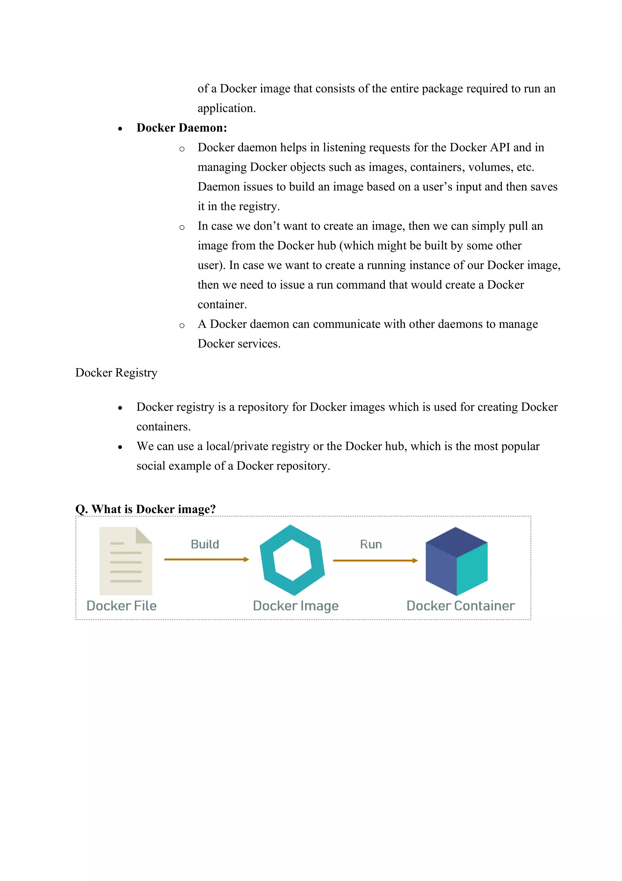 of a Docker image that consists of the entire package required to run an
application.
• Docker Daemon:
o Docker daemon helps in listening requests for the Docker API and in
managing Docker objects such as images, containers, volumes, etc.
Daemon issues to build an image based on a user’s input and then saves
it in the registry.
o In case we don’t want to create an image, then we can simply pull an
image from the Docker hub (which might be built by some other
user). In case we want to create a running instance of our Docker image,
then we need to issue a run command that would create a Docker
container.
o A Docker daemon can communicate with other daemons to manage
Docker services.
Docker Registry
• Docker registry is a repository for Docker images which is used for creating Docker
containers.
• We can use a local/private registry or the Docker hub, which is the most popular
social example of a Docker repository.
Q. What is Docker image?
 