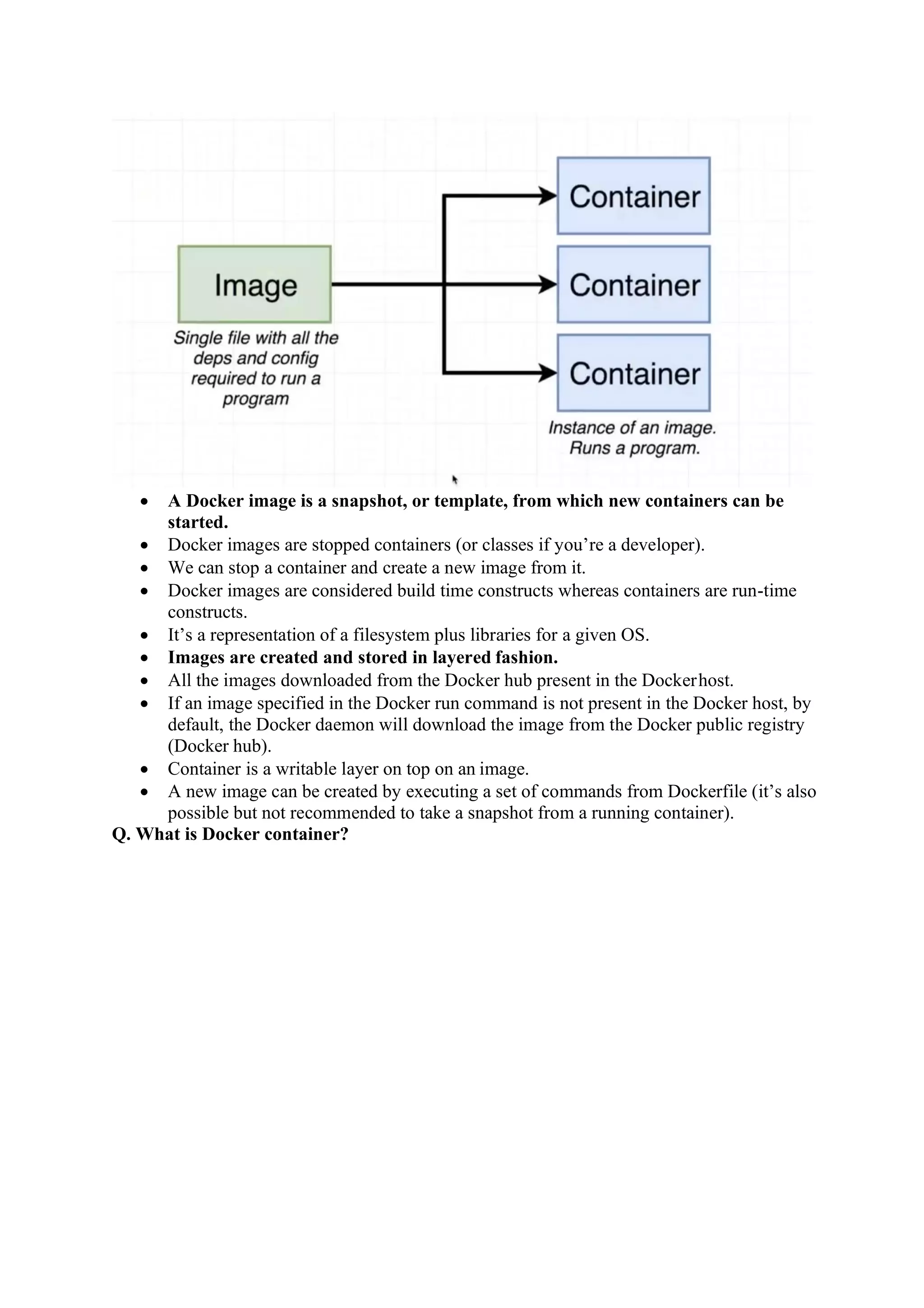 • A Docker image is a snapshot, or template, from which new containers can be
started.
• Docker images are stopped containers (or classes if you’re a developer).
• We can stop a container and create a new image from it.
• Docker images are considered build time constructs whereas containers are run-time
constructs.
• It’s a representation of a filesystem plus libraries for a given OS.
• Images are created and stored in layered fashion.
• All the images downloaded from the Docker hub present in the Dockerhost.
• If an image specified in the Docker run command is not present in the Docker host, by
default, the Docker daemon will download the image from the Docker public registry
(Docker hub).
• Container is a writable layer on top on an image.
• A new image can be created by executing a set of commands from Dockerfile (it’s also
possible but not recommended to take a snapshot from a running container).
Q. What is Docker container?
 