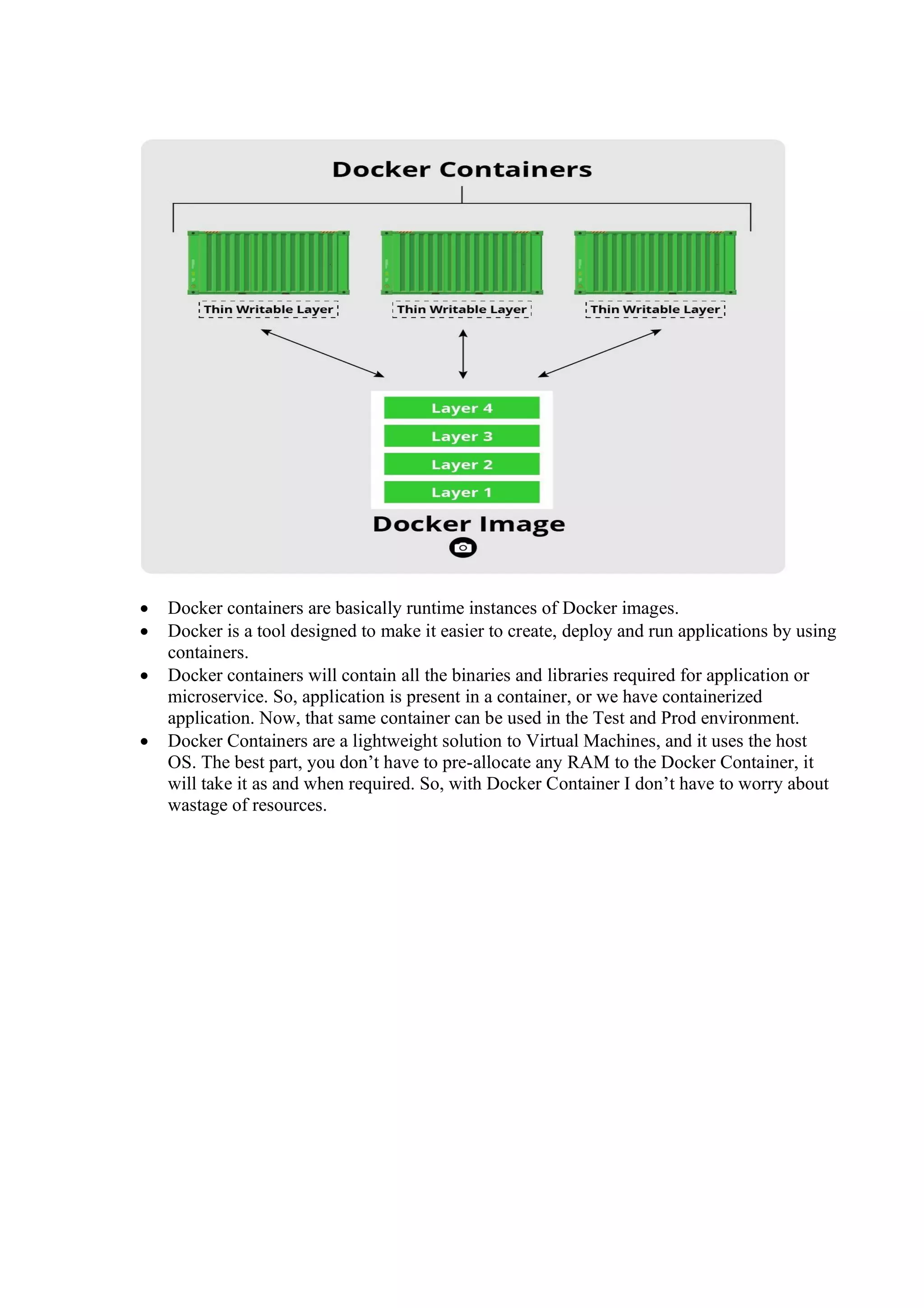 • Docker containers are basically runtime instances of Docker images.
• Docker is a tool designed to make it easier to create, deploy and run applications by using
containers.
• Docker containers will contain all the binaries and libraries required for application or
microservice. So, application is present in a container, or we have containerized
application. Now, that same container can be used in the Test and Prod environment.
• Docker Containers are a lightweight solution to Virtual Machines, and it uses the host
OS. The best part, you don’t have to pre-allocate any RAM to the Docker Container, it
will take it as and when required. So, with Docker Container I don’t have to worry about
wastage of resources.
 