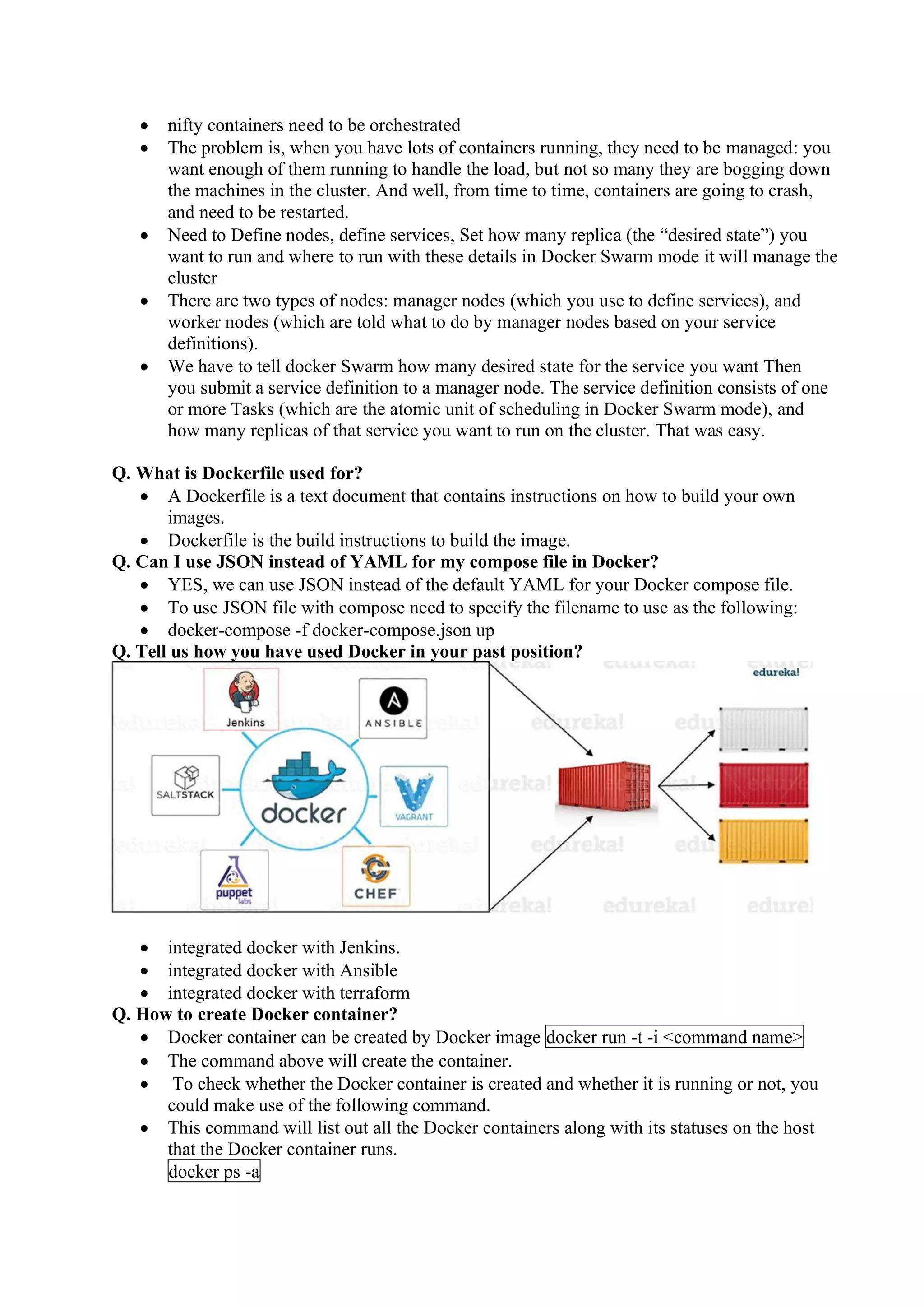 • nifty containers need to be orchestrated
• The problem is, when you have lots of containers running, they need to be managed: you
want enough of them running to handle the load, but not so many they are bogging down
the machines in the cluster. And well, from time to time, containers are going to crash,
and need to be restarted.
• Need to Define nodes, define services, Set how many replica (the “desired state”) you
want to run and where to run with these details in Docker Swarm mode it will manage the
cluster
• There are two types of nodes: manager nodes (which you use to define services), and
worker nodes (which are told what to do by manager nodes based on your service
definitions).
• We have to tell docker Swarm how many desired state for the service you want Then
you submit a service definition to a manager node. The service definition consists of one
or more Tasks (which are the atomic unit of scheduling in Docker Swarm mode), and
how many replicas of that service you want to run on the cluster. That was easy.
Q. What is Dockerfile used for?
• A Dockerfile is a text document that contains instructions on how to build your own
images.
• Dockerfile is the build instructions to build the image.
Q. Can I use JSON instead of YAML for my compose file in Docker?
• YES, we can use JSON instead of the default YAML for your Docker compose file.
• To use JSON file with compose need to specify the filename to use as the following:
• docker-compose -f docker-compose.json up
Q. Tell us how you have used Docker in your past position?
• integrated docker with Jenkins.
• integrated docker with Ansible
• integrated docker with terraform
Q. How to create Docker container?
• Docker container can be created by Docker image docker run -t -i <command name>
• The command above will create the container.
• To check whether the Docker container is created and whether it is running or not, you
could make use of the following command.
• This command will list out all the Docker containers along with its statuses on the host
that the Docker container runs.
docker ps -a
 