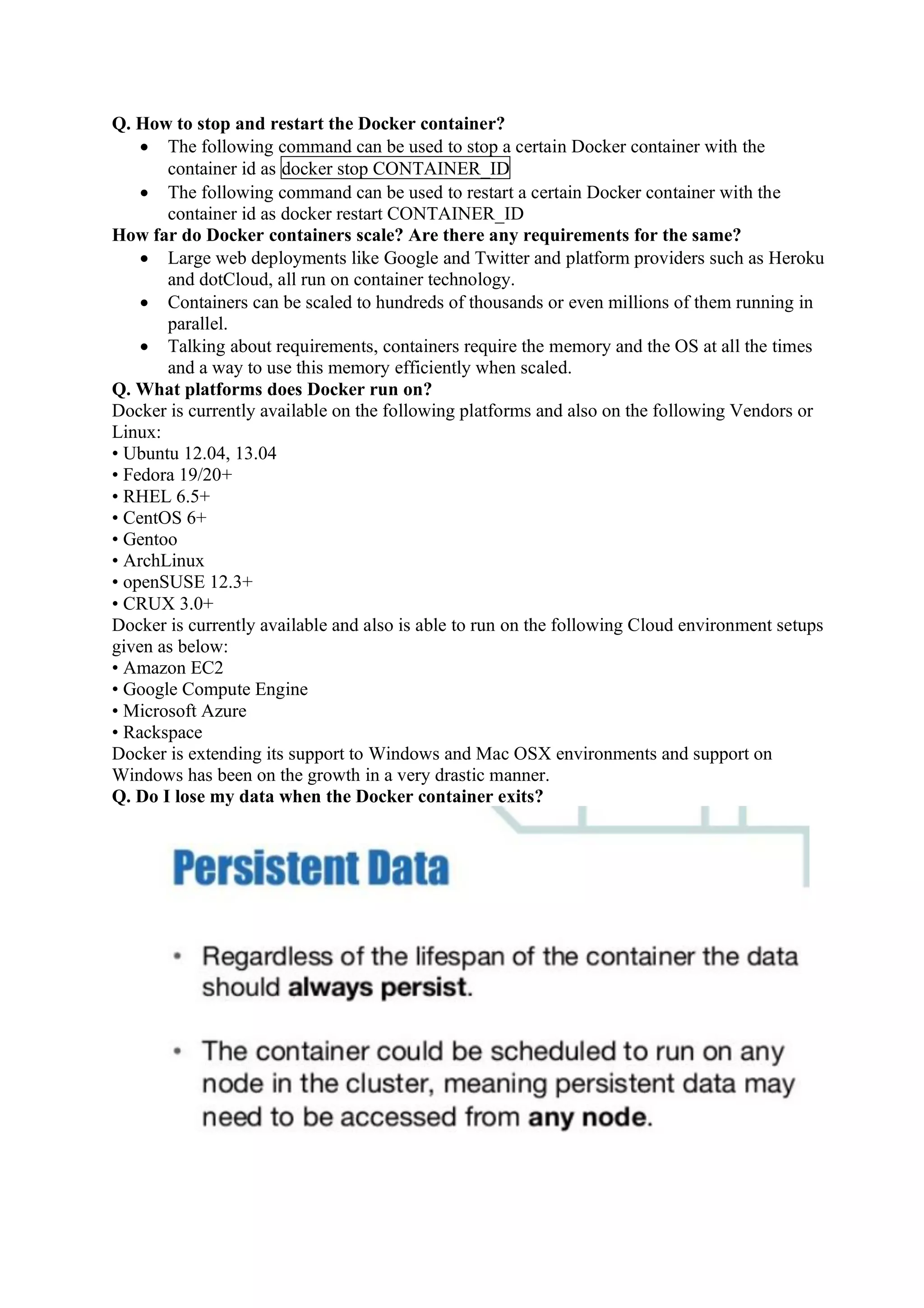 Q. How to stop and restart the Docker container?
• The following command can be used to stop a certain Docker container with the
container id as docker stop CONTAINER_ID
• The following command can be used to restart a certain Docker container with the
container id as docker restart CONTAINER_ID
How far do Docker containers scale? Are there any requirements for the same?
• Large web deployments like Google and Twitter and platform providers such as Heroku
and dotCloud, all run on container technology.
• Containers can be scaled to hundreds of thousands or even millions of them running in
parallel.
• Talking about requirements, containers require the memory and the OS at all the times
and a way to use this memory efficiently when scaled.
Q. What platforms does Docker run on?
Docker is currently available on the following platforms and also on the following Vendors or
Linux:
• Ubuntu 12.04, 13.04
• Fedora 19/20+
• RHEL 6.5+
• CentOS 6+
• Gentoo
• ArchLinux
• openSUSE 12.3+
• CRUX 3.0+
Docker is currently available and also is able to run on the following Cloud environment setups
given as below:
• Amazon EC2
• Google Compute Engine
• Microsoft Azure
• Rackspace
Docker is extending its support to Windows and Mac OSX environments and support on
Windows has been on the growth in a very drastic manner.
Q. Do I lose my data when the Docker container exits?
 