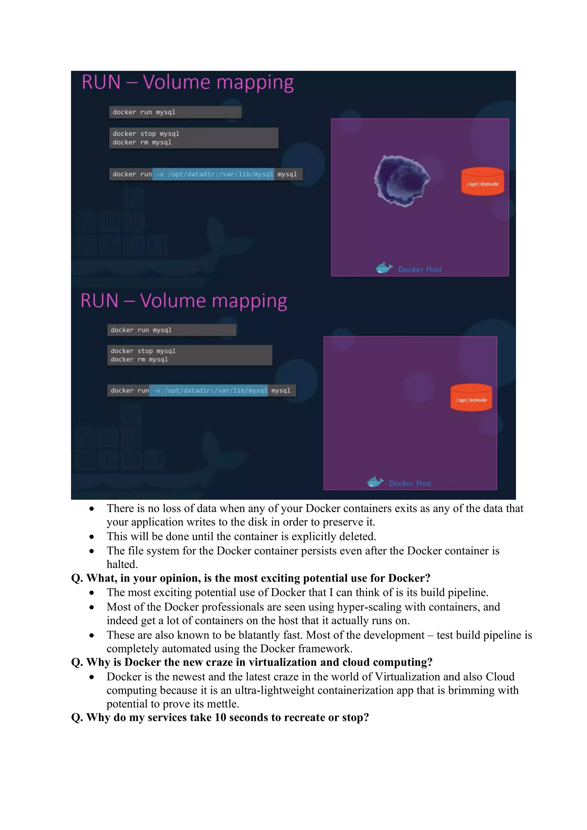• There is no loss of data when any of your Docker containers exits as any of the data that
your application writes to the disk in order to preserve it.
• This will be done until the container is explicitly deleted.
• The file system for the Docker container persists even after the Docker container is
halted.
Q. What, in your opinion, is the most exciting potential use for Docker?
• The most exciting potential use of Docker that I can think of is its build pipeline.
• Most of the Docker professionals are seen using hyper-scaling with containers, and
indeed get a lot of containers on the host that it actually runs on.
• These are also known to be blatantly fast. Most of the development – test build pipeline is
completely automated using the Docker framework.
Q. Why is Docker the new craze in virtualization and cloud computing?
• Docker is the newest and the latest craze in the world of Virtualization and also Cloud
computing because it is an ultra-lightweight containerization app that is brimming with
potential to prove its mettle.
Q. Why do my services take 10 seconds to recreate or stop?
 
