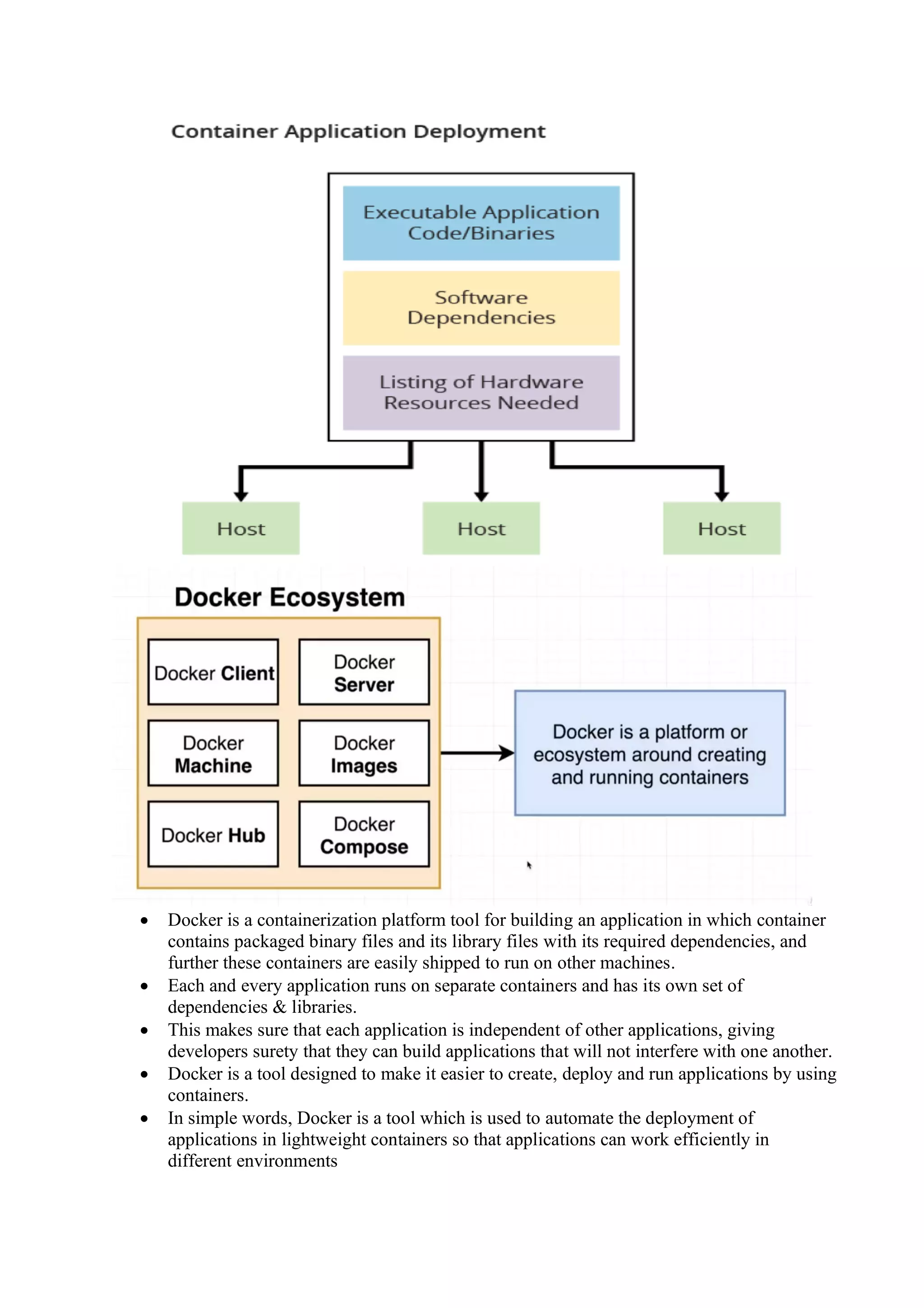 • Docker is a containerization platform tool for building an application in which container
contains packaged binary files and its library files with its required dependencies, and
further these containers are easily shipped to run on other machines.
• Each and every application runs on separate containers and has its own set of
dependencies & libraries.
• This makes sure that each application is independent of other applications, giving
developers surety that they can build applications that will not interfere with one another.
• Docker is a tool designed to make it easier to create, deploy and run applications by using
containers.
• In simple words, Docker is a tool which is used to automate the deployment of
applications in lightweight containers so that applications can work efficiently in
different environments
 