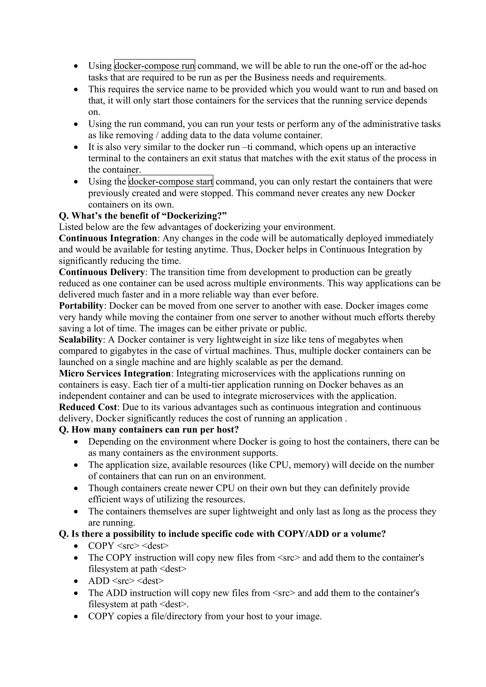 • Using docker-compose run command, we will be able to run the one-off or the ad-hoc
tasks that are required to be run as per the Business needs and requirements.
• This requires the service name to be provided which you would want to run and based on
that, it will only start those containers for the services that the running service depends
on.
• Using the run command, you can run your tests or perform any of the administrative tasks
as like removing / adding data to the data volume container.
• It is also very similar to the docker run –ti command, which opens up an interactive
terminal to the containers an exit status that matches with the exit status of the process in
the container.
• Using the docker-compose start command, you can only restart the containers that were
previously created and were stopped. This command never creates any new Docker
containers on its own.
Q. What’s the benefit of “Dockerizing?”
Listed below are the few advantages of dockerizing your environment.
Continuous Integration: Any changes in the code will be automatically deployed immediately
and would be available for testing anytime. Thus, Docker helps in Continuous Integration by
significantly reducing the time.
Continuous Delivery: The transition time from development to production can be greatly
reduced as one container can be used across multiple environments. This way applications can be
delivered much faster and in a more reliable way than ever before.
Portability: Docker can be moved from one server to another with ease. Docker images come
very handy while moving the container from one server to another without much efforts thereby
saving a lot of time. The images can be either private or public.
Scalability: A Docker container is very lightweight in size like tens of megabytes when
compared to gigabytes in the case of virtual machines. Thus, multiple docker containers can be
launched on a single machine and are highly scalable as per the demand.
Micro Services Integration: Integrating microservices with the applications running on
containers is easy. Each tier of a multi-tier application running on Docker behaves as an
independent container and can be used to integrate microservices with the application.
Reduced Cost: Due to its various advantages such as continuous integration and continuous
delivery, Docker significantly reduces the cost of running an application .
Q. How many containers can run per host?
• Depending on the environment where Docker is going to host the containers, there can be
as many containers as the environment supports.
• The application size, available resources (like CPU, memory) will decide on the number
of containers that can run on an environment.
• Though containers create newer CPU on their own but they can definitely provide
efficient ways of utilizing the resources.
• The containers themselves are super lightweight and only last as long as the process they
are running.
Q. Is there a possibility to include specific code with COPY/ADD or a volume?
• COPY <src> <dest>
• The COPY instruction will copy new files from <src> and add them to the container's
filesystem at path <dest>
• ADD <src> <dest>
• The ADD instruction will copy new files from <src> and add them to the container's
filesystem at path <dest>.
• COPY copies a file/directory from your host to your image.
 