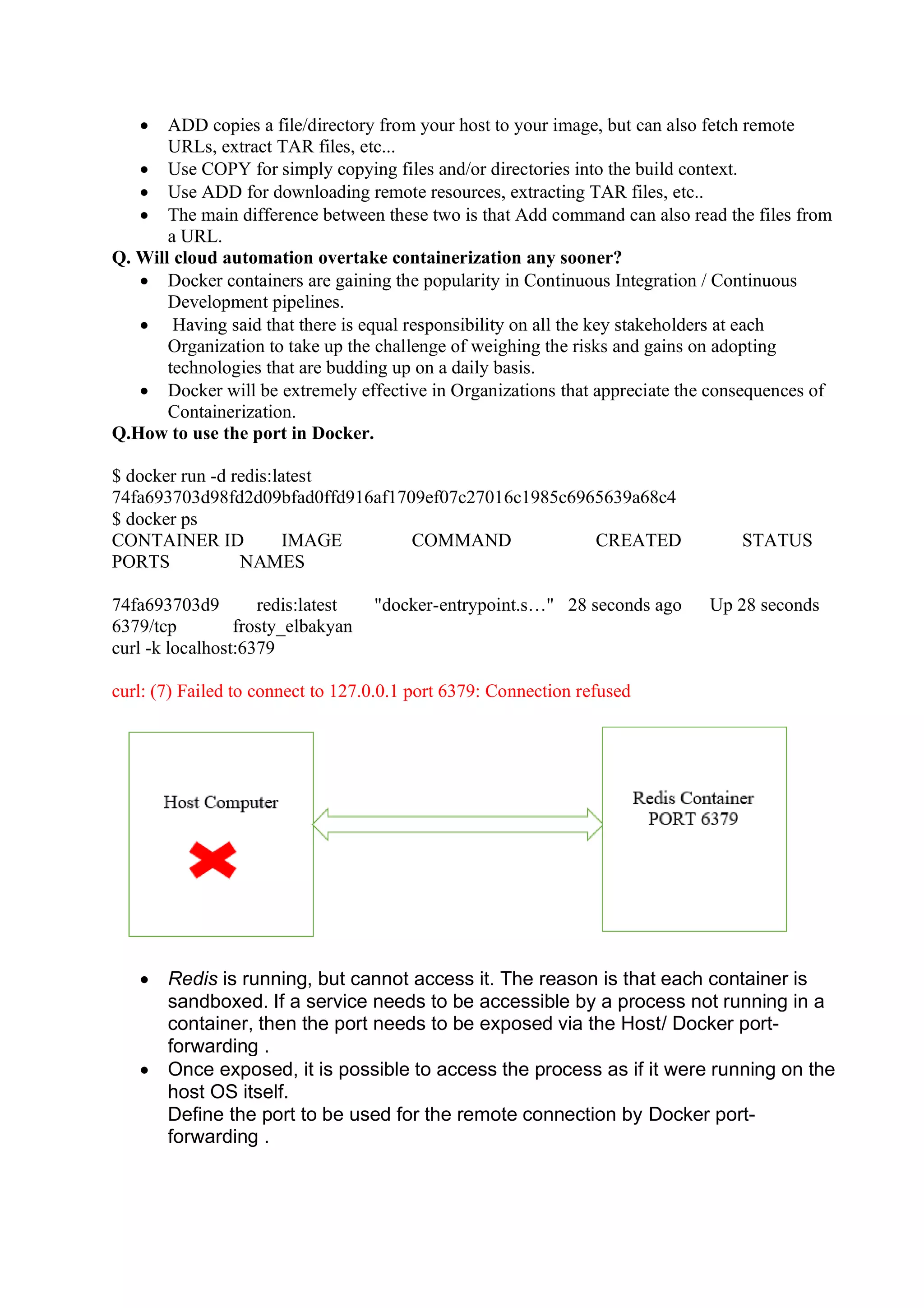• ADD copies a file/directory from your host to your image, but can also fetch remote
URLs, extract TAR files, etc...
• Use COPY for simply copying files and/or directories into the build context.
• Use ADD for downloading remote resources, extracting TAR files, etc..
• The main difference between these two is that Add command can also read the files from
a URL.
Q. Will cloud automation overtake containerization any sooner?
• Docker containers are gaining the popularity in Continuous Integration / Continuous
Development pipelines.
• Having said that there is equal responsibility on all the key stakeholders at each
Organization to take up the challenge of weighing the risks and gains on adopting
technologies that are budding up on a daily basis.
• Docker will be extremely effective in Organizations that appreciate the consequences of
Containerization.
Q.How to use the port in Docker.
$ docker run -d redis:latest
74fa693703d98fd2d09bfad0ffd916af1709ef07c27016c1985c6965639a68c4
$ docker ps
CONTAINER ID IMAGE COMMAND CREATED STATUS
PORTS NAMES
74fa693703d9 redis:latest "docker-entrypoint.s…" 28 seconds ago Up 28 seconds
6379/tcp frosty_elbakyan
curl -k localhost:6379
curl: (7) Failed to connect to 127.0.0.1 port 6379: Connection refused
• Redis is running, but cannot access it. The reason is that each container is
sandboxed. If a service needs to be accessible by a process not running in a
container, then the port needs to be exposed via the Host/ Docker port-
forwarding .
• Once exposed, it is possible to access the process as if it were running on the
host OS itself.
Define the port to be used for the remote connection by Docker port-
forwarding .
 