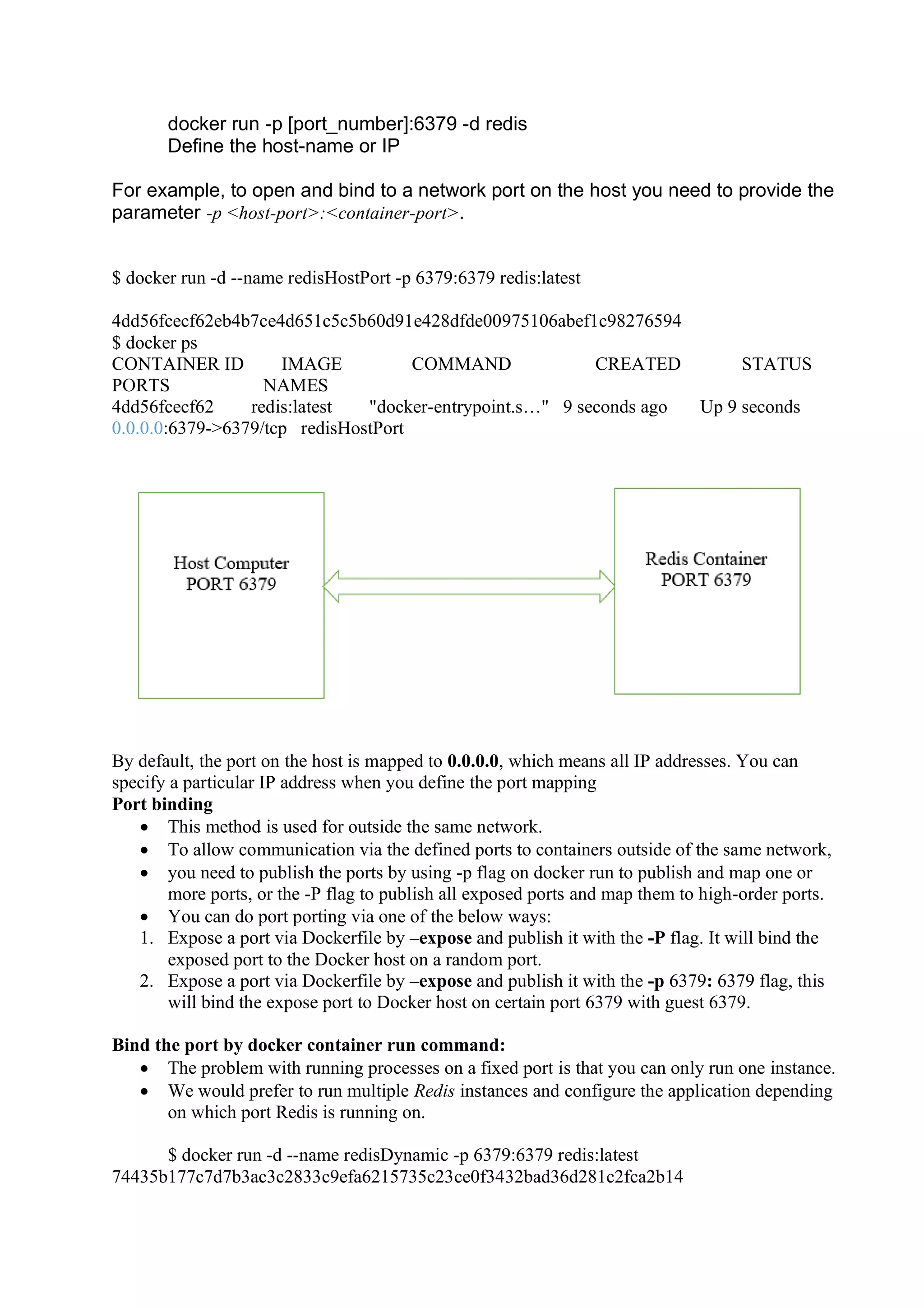 docker run -p [port_number]:6379 -d redis
Define the host-name or IP
For example, to open and bind to a network port on the host you need to provide the
parameter -p <host-port>:<container-port>.
$ docker run -d --name redisHostPort -p 6379:6379 redis:latest
4dd56fcecf62eb4b7ce4d651c5c5b60d91e428dfde00975106abef1c98276594
$ docker ps
CONTAINER ID IMAGE COMMAND CREATED STATUS
PORTS NAMES
4dd56fcecf62 redis:latest "docker-entrypoint.s…" 9 seconds ago Up 9 seconds
0.0.0.0:6379->6379/tcp redisHostPort
By default, the port on the host is mapped to 0.0.0.0, which means all IP addresses. You can
specify a particular IP address when you define the port mapping
Port binding
• This method is used for outside the same network.
• To allow communication via the defined ports to containers outside of the same network,
• you need to publish the ports by using -p flag on docker run to publish and map one or
more ports, or the -P flag to publish all exposed ports and map them to high-order ports.
• You can do port porting via one of the below ways:
1. Expose a port via Dockerfile by –expose and publish it with the -P flag. It will bind the
exposed port to the Docker host on a random port.
2. Expose a port via Dockerfile by –expose and publish it with the -p 6379: 6379 flag, this
will bind the expose port to Docker host on certain port 6379 with guest 6379.
Bind the port by docker container run command:
• The problem with running processes on a fixed port is that you can only run one instance.
• We would prefer to run multiple Redis instances and configure the application depending
on which port Redis is running on.
$ docker run -d --name redisDynamic -p 6379:6379 redis:latest
74435b177c7d7b3ac3c2833c9efa6215735c23ce0f3432bad36d281c2fca2b14
 