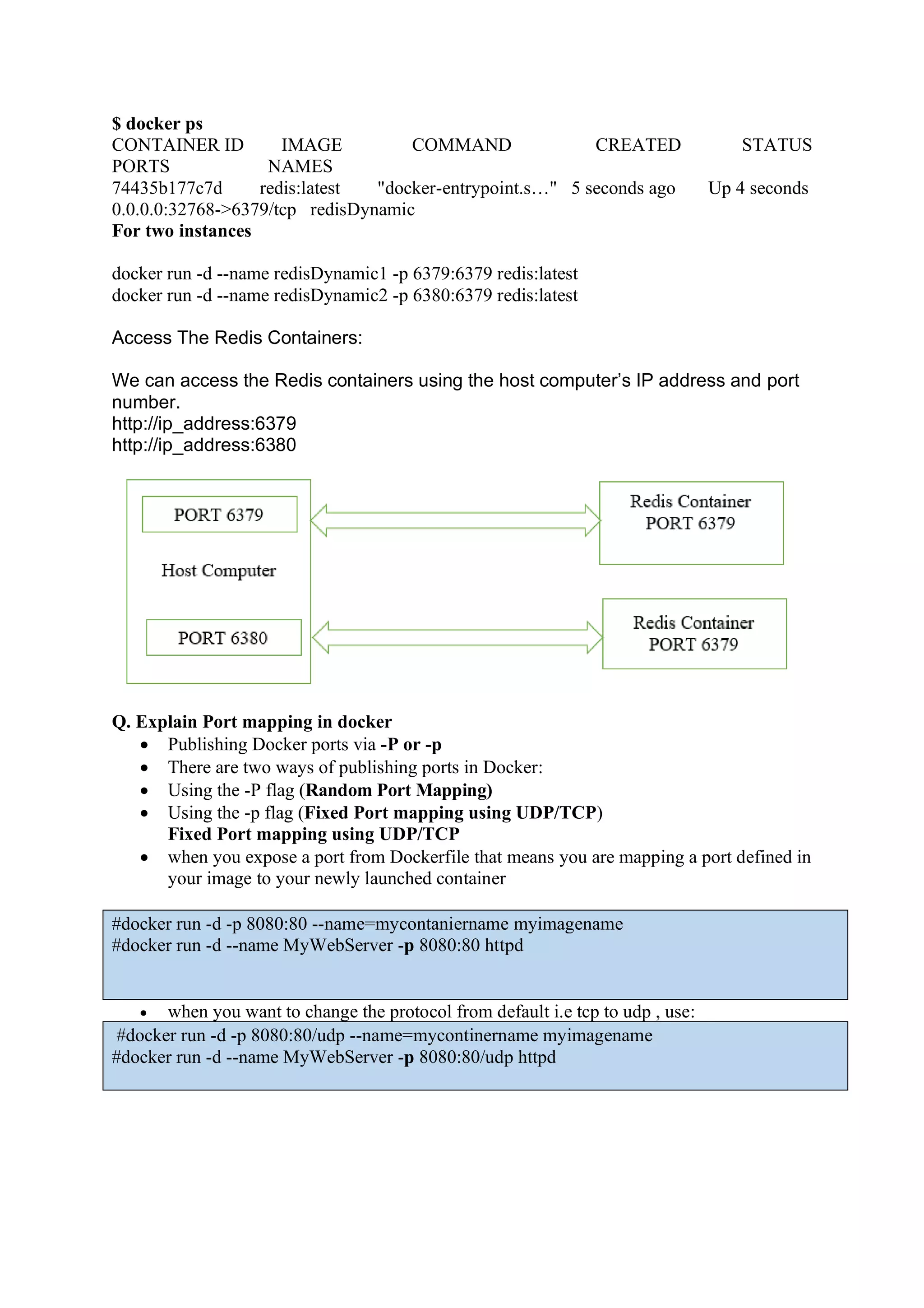 $ docker ps
CONTAINER ID IMAGE COMMAND CREATED STATUS
PORTS NAMES
74435b177c7d redis:latest "docker-entrypoint.s…" 5 seconds ago Up 4 seconds
0.0.0.0:32768->6379/tcp redisDynamic
For two instances
docker run -d --name redisDynamic1 -p 6379:6379 redis:latest
docker run -d --name redisDynamic2 -p 6380:6379 redis:latest
Access The Redis Containers:
We can access the Redis containers using the host computer’s IP address and port
number.
http://ip_address:6379
http://ip_address:6380
Q. Explain Port mapping in docker
• Publishing Docker ports via -P or -p
• There are two ways of publishing ports in Docker:
• Using the -P flag (Random Port Mapping)
• Using the -p flag (Fixed Port mapping using UDP/TCP)
Fixed Port mapping using UDP/TCP
• when you expose a port from Dockerfile that means you are mapping a port defined in
your image to your newly launched container
#docker run -d -p 8080:80 --name=mycontaniername myimagename
#docker run -d --name MyWebServer -p 8080:80 httpd
• when you want to change the protocol from default i.e tcp to udp , use:
#docker run -d -p 8080:80/udp --name=mycontinername myimagename
#docker run -d --name MyWebServer -p 8080:80/udp httpd
 