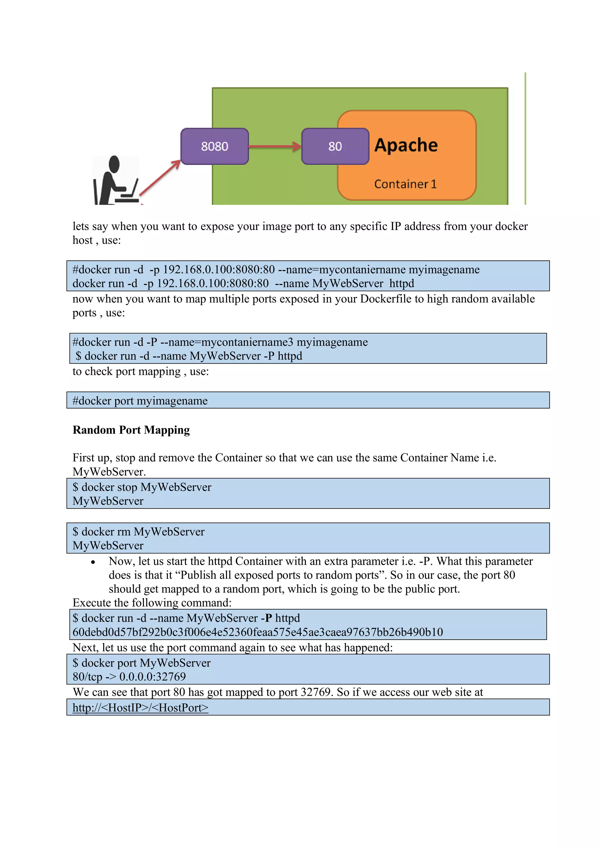 lets say when you want to expose your image port to any specific IP address from your docker
host , use:
#docker run -d -p 192.168.0.100:8080:80 --name=mycontaniername myimagename
docker run -d -p 192.168.0.100:8080:80 --name MyWebServer httpd
now when you want to map multiple ports exposed in your Dockerfile to high random available
ports , use:
#docker run -d -P --name=mycontaniername3 myimagename
$ docker run -d --name MyWebServer -P httpd
to check port mapping , use:
#docker port myimagename
Random Port Mapping
First up, stop and remove the Container so that we can use the same Container Name i.e.
MyWebServer.
$ docker stop MyWebServer
MyWebServer
$ docker rm MyWebServer
MyWebServer
• Now, let us start the httpd Container with an extra parameter i.e. -P. What this parameter
does is that it “Publish all exposed ports to random ports”. So in our case, the port 80
should get mapped to a random port, which is going to be the public port.
Execute the following command:
$ docker run -d --name MyWebServer -P httpd
60debd0d57bf292b0c3f006e4e52360feaa575e45ae3caea97637bb26b490b10
Next, let us use the port command again to see what has happened:
$ docker port MyWebServer
80/tcp -> 0.0.0.0:32769
We can see that port 80 has got mapped to port 32769. So if we access our web site at
http://<HostIP>/<HostPort>
 