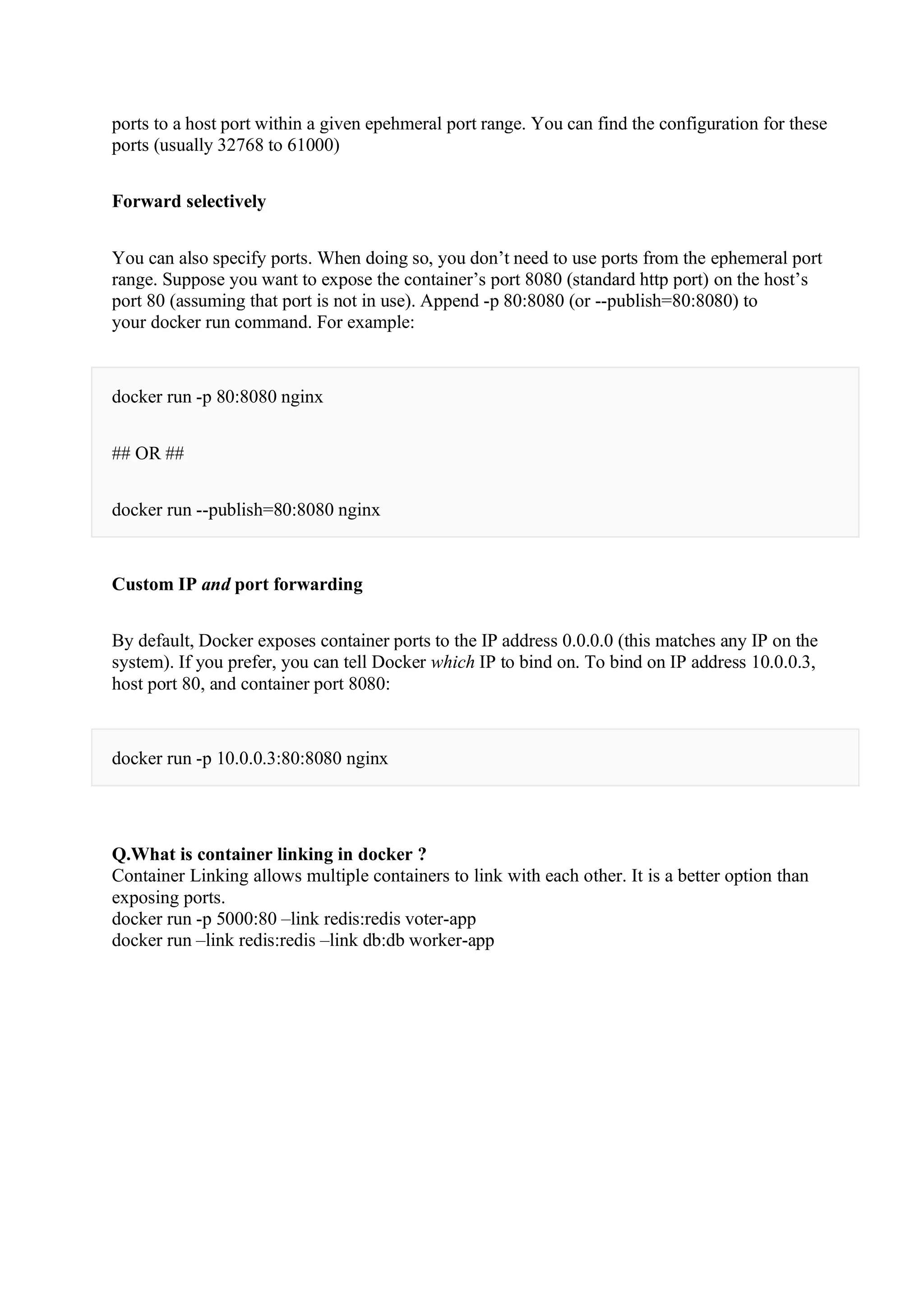 ports to a host port within a given epehmeral port range. You can find the configuration for these
ports (usually 32768 to 61000)
Forward selectively
You can also specify ports. When doing so, you don’t need to use ports from the ephemeral port
range. Suppose you want to expose the container’s port 8080 (standard http port) on the host’s
port 80 (assuming that port is not in use). Append -p 80:8080 (or --publish=80:8080) to
your docker run command. For example:
docker run -p 80:8080 nginx
## OR ##
docker run --publish=80:8080 nginx
Custom IP and port forwarding
By default, Docker exposes container ports to the IP address 0.0.0.0 (this matches any IP on the
system). If you prefer, you can tell Docker which IP to bind on. To bind on IP address 10.0.0.3,
host port 80, and container port 8080:
docker run -p 10.0.0.3:80:8080 nginx
Q.What is container linking in docker ?
Container Linking allows multiple containers to link with each other. It is a better option than
exposing ports.
docker run -p 5000:80 –link redis:redis voter-app
docker run –link redis:redis –link db:db worker-app
 