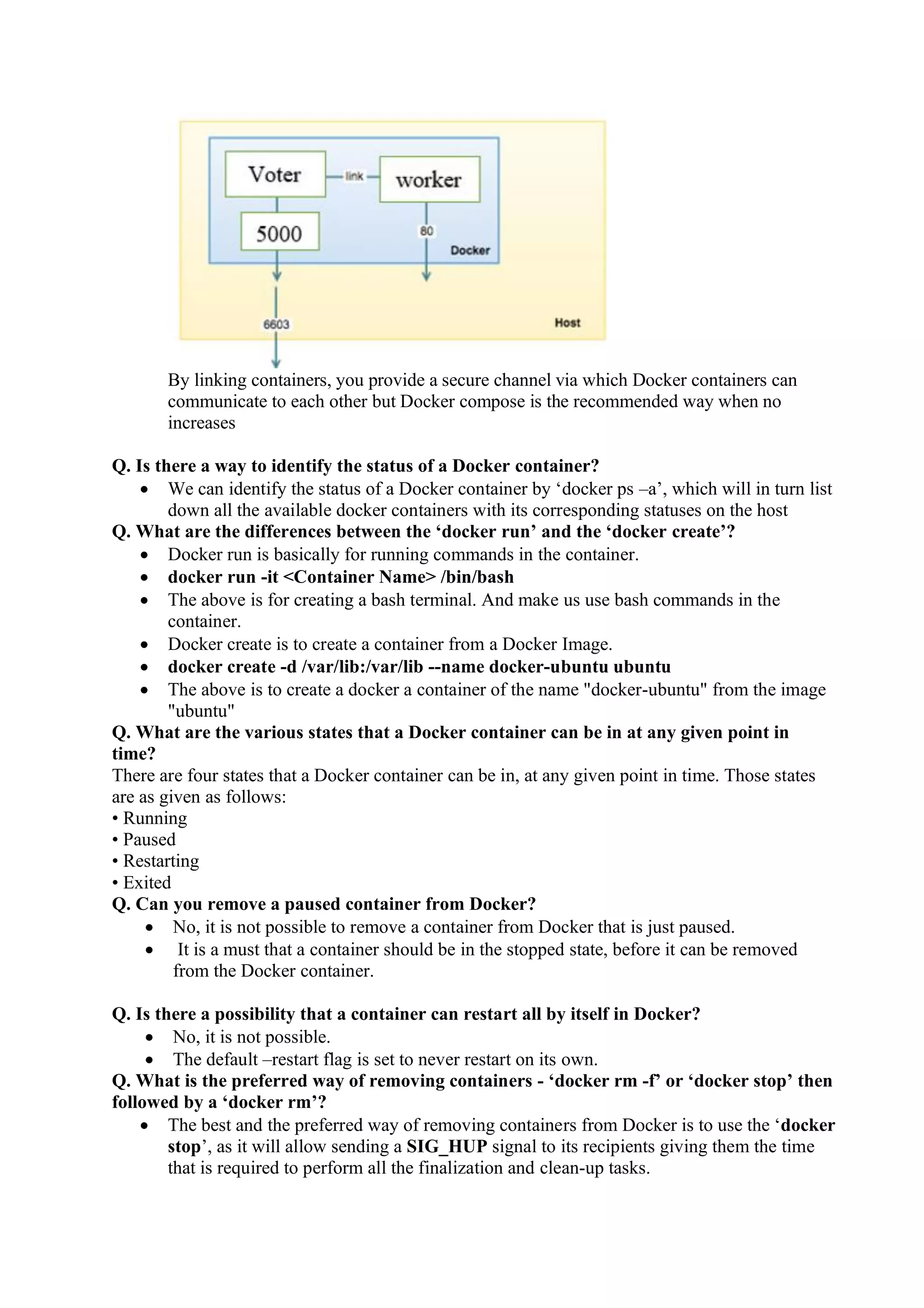 By linking containers, you provide a secure channel via which Docker containers can
communicate to each other but Docker compose is the recommended way when no
increases
Q. Is there a way to identify the status of a Docker container?
• We can identify the status of a Docker container by ‘docker ps –a’, which will in turn list
down all the available docker containers with its corresponding statuses on the host
Q. What are the differences between the ‘docker run’ and the ‘docker create’?
• Docker run is basically for running commands in the container.
• docker run -it <Container Name> /bin/bash
• The above is for creating a bash terminal. And make us use bash commands in the
container.
• Docker create is to create a container from a Docker Image.
• docker create -d /var/lib:/var/lib --name docker-ubuntu ubuntu
• The above is to create a docker a container of the name "docker-ubuntu" from the image
"ubuntu"
Q. What are the various states that a Docker container can be in at any given point in
time?
There are four states that a Docker container can be in, at any given point in time. Those states
are as given as follows:
• Running
• Paused
• Restarting
• Exited
Q. Can you remove a paused container from Docker?
• No, it is not possible to remove a container from Docker that is just paused.
• It is a must that a container should be in the stopped state, before it can be removed
from the Docker container.
Q. Is there a possibility that a container can restart all by itself in Docker?
• No, it is not possible.
• The default –restart flag is set to never restart on its own.
Q. What is the preferred way of removing containers - ‘docker rm -f’ or ‘docker stop’ then
followed by a ‘docker rm’?
• The best and the preferred way of removing containers from Docker is to use the ‘docker
stop’, as it will allow sending a SIG_HUP signal to its recipients giving them the time
that is required to perform all the finalization and clean-up tasks.
 