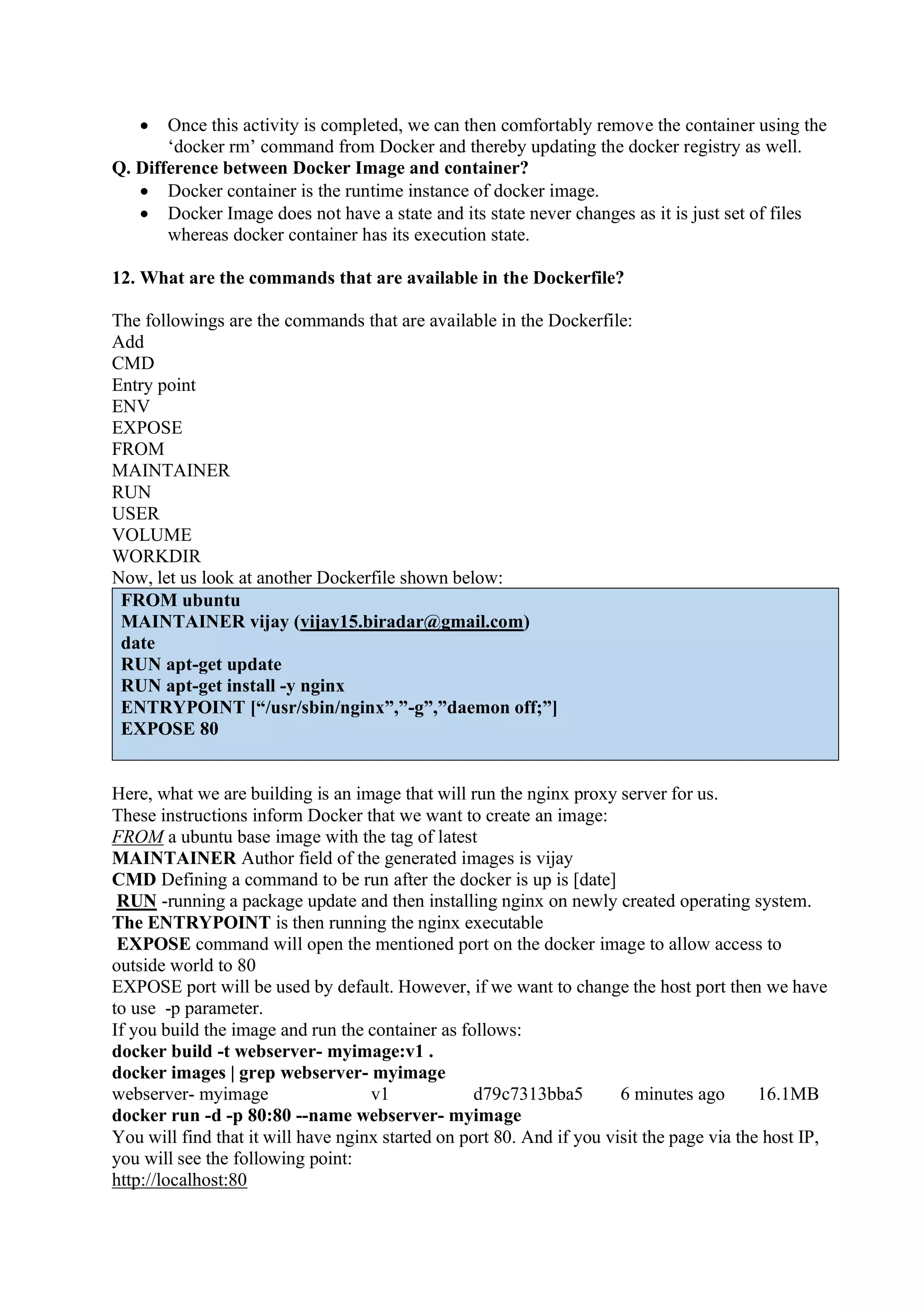 • Once this activity is completed, we can then comfortably remove the container using the
‘docker rm’ command from Docker and thereby updating the docker registry as well.
Q. Difference between Docker Image and container?
• Docker container is the runtime instance of docker image.
• Docker Image does not have a state and its state never changes as it is just set of files
whereas docker container has its execution state.
12. What are the commands that are available in the Dockerfile?
The followings are the commands that are available in the Dockerfile:
Add
CMD
Entry point
ENV
EXPOSE
FROM
MAINTAINER
RUN
USER
VOLUME
WORKDIR
Now, let us look at another Dockerfile shown below:
FROM ubuntu
MAINTAINER vijay (vijay15.biradar@gmail.com)
date
RUN apt-get update
RUN apt-get install -y nginx
ENTRYPOINT [“/usr/sbin/nginx”,”-g”,”daemon off;”]
EXPOSE 80
Here, what we are building is an image that will run the nginx proxy server for us.
These instructions inform Docker that we want to create an image:
FROM a ubuntu base image with the tag of latest
MAINTAINER Author field of the generated images is vijay
CMD Defining a command to be run after the docker is up is [date]
RUN -running a package update and then installing nginx on newly created operating system.
The ENTRYPOINT is then running the nginx executable
EXPOSE command will open the mentioned port on the docker image to allow access to
outside world to 80
EXPOSE port will be used by default. However, if we want to change the host port then we have
to use -p parameter.
If you build the image and run the container as follows:
docker build -t webserver- myimage:v1 .
docker images | grep webserver- myimage
webserver- myimage v1 d79c7313bba5 6 minutes ago 16.1MB
docker run -d -p 80:80 --name webserver- myimage
You will find that it will have nginx started on port 80. And if you visit the page via the host IP,
you will see the following point:
http://localhost:80
 