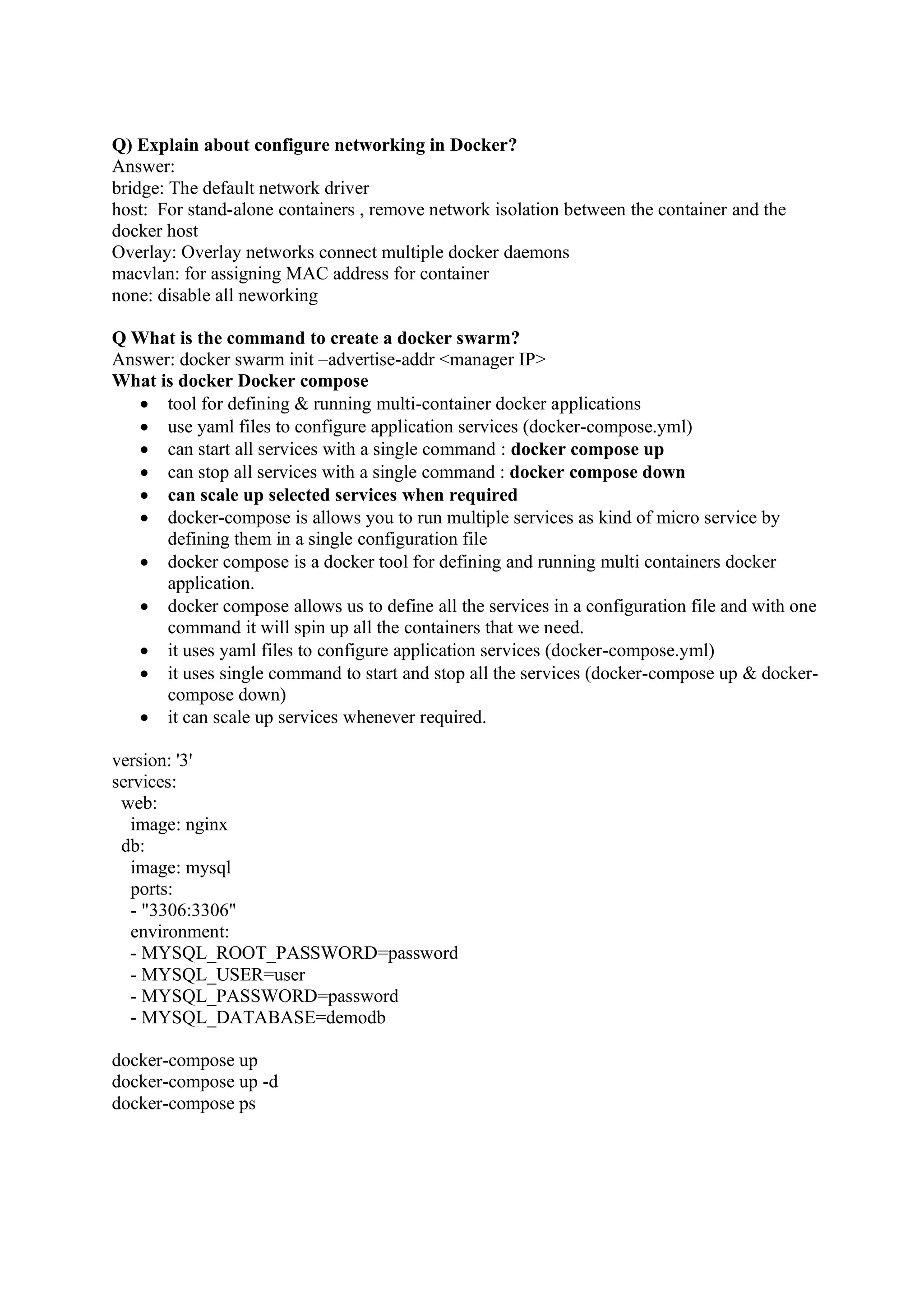 Q) Explain about configure networking in Docker?
Answer:
bridge: The default network driver
host: For stand-alone containers , remove network isolation between the container and the
docker host
Overlay: Overlay networks connect multiple docker daemons
macvlan: for assigning MAC address for container
none: disable all neworking
Q What is the command to create a docker swarm?
Answer: docker swarm init –advertise-addr <manager IP>
What is docker Docker compose
• tool for defining & running multi-container docker applications
• use yaml files to configure application services (docker-compose.yml)
• can start all services with a single command : docker compose up
• can stop all services with a single command : docker compose down
• can scale up selected services when required
• docker-compose is allows you to run multiple services as kind of micro service by
defining them in a single configuration file
• docker compose is a docker tool for defining and running multi containers docker
application.
• docker compose allows us to define all the services in a configuration file and with one
command it will spin up all the containers that we need.
• it uses yaml files to configure application services (docker-compose.yml)
• it uses single command to start and stop all the services (docker-compose up & docker-
compose down)
• it can scale up services whenever required.
version: '3'
services:
web:
image: nginx
db:
image: mysql
ports:
- "3306:3306"
environment:
- MYSQL_ROOT_PASSWORD=password
- MYSQL_USER=user
- MYSQL_PASSWORD=password
- MYSQL_DATABASE=demodb
docker-compose up
docker-compose up -d
docker-compose ps
 