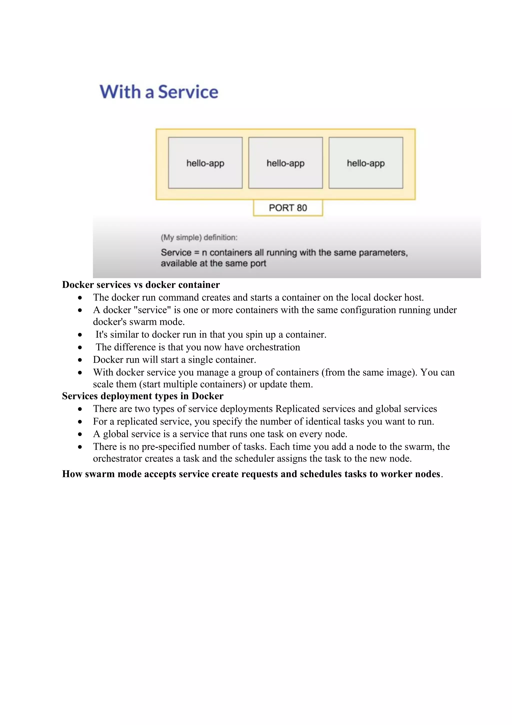 Docker services vs docker container
• The docker run command creates and starts a container on the local docker host.
• A docker "service" is one or more containers with the same configuration running under
docker's swarm mode.
• It's similar to docker run in that you spin up a container.
• The difference is that you now have orchestration
• Docker run will start a single container.
• With docker service you manage a group of containers (from the same image). You can
scale them (start multiple containers) or update them.
Services deployment types in Docker
• There are two types of service deployments Replicated services and global services
• For a replicated service, you specify the number of identical tasks you want to run.
• A global service is a service that runs one task on every node.
• There is no pre-specified number of tasks. Each time you add a node to the swarm, the
orchestrator creates a task and the scheduler assigns the task to the new node.
How swarm mode accepts service create requests and schedules tasks to worker nodes.
 