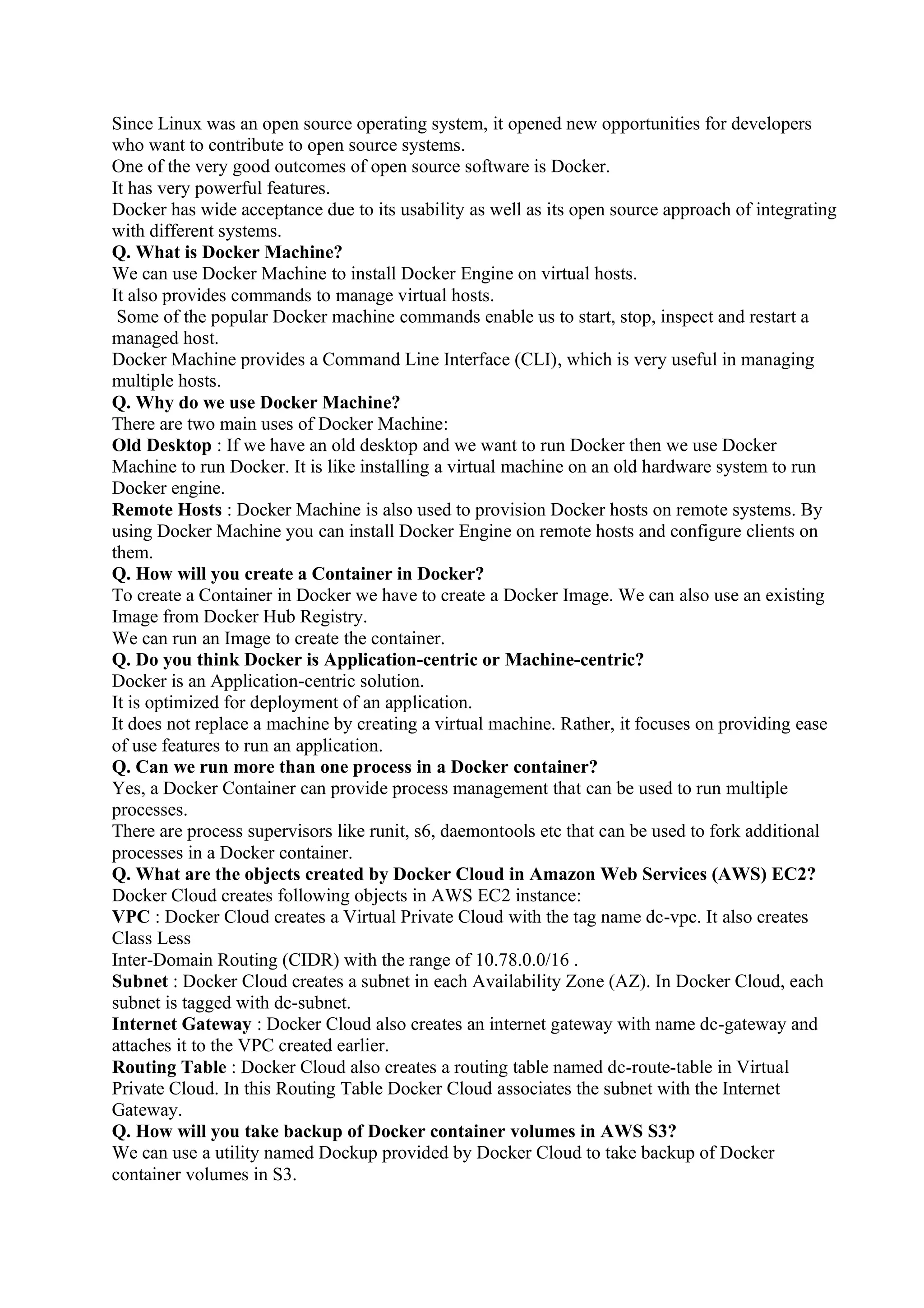 Since Linux was an open source operating system, it opened new opportunities for developers
who want to contribute to open source systems.
One of the very good outcomes of open source software is Docker.
It has very powerful features.
Docker has wide acceptance due to its usability as well as its open source approach of integrating
with different systems.
Q. What is Docker Machine?
We can use Docker Machine to install Docker Engine on virtual hosts.
It also provides commands to manage virtual hosts.
Some of the popular Docker machine commands enable us to start, stop, inspect and restart a
managed host.
Docker Machine provides a Command Line Interface (CLI), which is very useful in managing
multiple hosts.
Q. Why do we use Docker Machine?
There are two main uses of Docker Machine:
Old Desktop : If we have an old desktop and we want to run Docker then we use Docker
Machine to run Docker. It is like installing a virtual machine on an old hardware system to run
Docker engine.
Remote Hosts : Docker Machine is also used to provision Docker hosts on remote systems. By
using Docker Machine you can install Docker Engine on remote hosts and configure clients on
them.
Q. How will you create a Container in Docker?
To create a Container in Docker we have to create a Docker Image. We can also use an existing
Image from Docker Hub Registry.
We can run an Image to create the container.
Q. Do you think Docker is Application-centric or Machine-centric?
Docker is an Application-centric solution.
It is optimized for deployment of an application.
It does not replace a machine by creating a virtual machine. Rather, it focuses on providing ease
of use features to run an application.
Q. Can we run more than one process in a Docker container?
Yes, a Docker Container can provide process management that can be used to run multiple
processes.
There are process supervisors like runit, s6, daemontools etc that can be used to fork additional
processes in a Docker container.
Q. What are the objects created by Docker Cloud in Amazon Web Services (AWS) EC2?
Docker Cloud creates following objects in AWS EC2 instance:
VPC : Docker Cloud creates a Virtual Private Cloud with the tag name dc-vpc. It also creates
Class Less
Inter-Domain Routing (CIDR) with the range of 10.78.0.0/16 .
Subnet : Docker Cloud creates a subnet in each Availability Zone (AZ). In Docker Cloud, each
subnet is tagged with dc-subnet.
Internet Gateway : Docker Cloud also creates an internet gateway with name dc-gateway and
attaches it to the VPC created earlier.
Routing Table : Docker Cloud also creates a routing table named dc-route-table in Virtual
Private Cloud. In this Routing Table Docker Cloud associates the subnet with the Internet
Gateway.
Q. How will you take backup of Docker container volumes in AWS S3?
We can use a utility named Dockup provided by Docker Cloud to take backup of Docker
container volumes in S3.
 